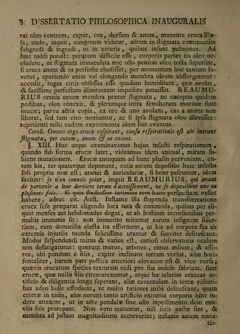 rat oleo ventrem, caput, ora, dorfum & anum, manente erucaillae- fa, unde, inquit, congruum videtur, aerem in ftigmata continuatim fubgredi & ingredi , ut in ceteris , quibus infunt pulmones. Ad haec reddi poteft : perquam difficile effe , corporis partes ita oleo oc¬ cludere, ut ftigmata inrnaculata nec ullo penitus oleo tedla fiiperlint, fi eruca anum & os perfe6te claufiffet, per momentum hoc tantum fa¬ veret , aperiendo enim vel elongando membra oleum abftergeretur: accedit, rugas cutis obfeffas effe quadam humiditate , quae avolat, & facillime perfeftam illmitionem impedire potuiffet. REAUMU* RIUS omnia erucae membra praeter ftigmata, ne exceptis quidem pedibus, oleo obtexit, & plerumque intra femihoram mortuae funt erucae; parva aeris copia, ex ore & ano avolans, eas a morte non liberat, fed tam cito moriuntur, ac fi ipfa ftigmata oleo illeviffes: repetienti mihi eadem experimenta idem fuit eventus. CorolL Omnes ergo erue ce refpirant, caufa refpirationis eft aer intrant ftigmata, per cutem, anum 6? os exiens. ■§. XIII. Huc usque examinavimus hujus infefti refpirationem , quando fub forma erucae latet, videamus idem animal, miram fu- biens mutationem. Erucae antequam ad hanc phafin perveniant, cu¬ tem bis, ter quaterque deponunt, cutis autem depofitio huic infedto foli propria non eft; aranei & auriculariae, fi bene pafcuntur, idem faciunt: je nen connois point, inquit REAUMURJUS, qui avant de parvenir a leur dernkre terme d'acroiftfement, ne fe depouillent une ou plujieurs fois. Si quis {tudioftor intimius rem hanc perfpe£tam vellet habere, adeat cit. Au6l. Inftante illa ftupenda transformatione eruca fefe praeparat eligendo loca tuta & commoda, quibus per ali¬ quot menfes aut hebdomadas degat, ut ab hoftium incurfionibus per¬ multis immunis fit: non immerito miramur earum infignem foler- tiam, cum domicilia elefta ita efforment, ut his ad corpora fua ab externis injuriis tuenda feliciftime utantur & fuaviter delitefcant. Modus fufpendendi mirus & varius eft, curiofi obfervatoris oculum non defatigaturus: quaerunt muros, arbores , rimas sedium, & affe¬ res, ubi pendent e filis , capite inclinato terram verius, aliae hori- fontaliter, harum pars poftica anteriori elevatior eft & vice verfa; quaevis erucarum fpecies texturam nidi pro fua indole fabricat, funt erucae, quae nullis filis circumtexuntur , atque hae telarias araneas ar¬ tificio & diligentia longe fuperant, aliae cavernulam in terrae vifceri- bus adeo belle effodiunt, ut multo tutiores inibi delitefcant, quam ceterae in nidis, aliae norunt tanto artificio extrema corporis hinc in¬ dere attexere , ut in aere pendulae fine ullo inpedimento dein exu¬ viis fuis prorepant. Non vero mutantur, nifi fatis paftae fint , & membra ad juftam magnitudinem accreverint; initante autem muta¬ tio-