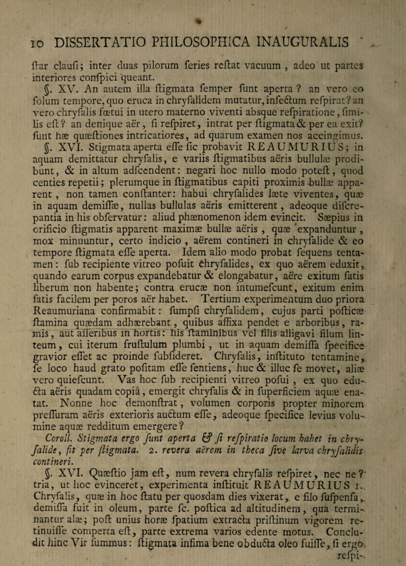 flar claufi; inter duas pilorum feries reflat vacuum , adeo ut partes interiores confpici queant. §. XV. An autem illa fligmata femper funt aperta ? an vero eo folum tempore, quo eruca in chryfalidem mutatur, infe&um refpirat?an vero chryfalis foetui in utero materno viventi absque refpiratione, fimi- lis efl? an denique aer, fi refpiret, intrat per fligmata & per ea exit? funt hae quaefliones intricatiores, ad quarum examen nos accingimus. §. XVI. Stigmata aperta effe fic probavit REAUMURIUS; in aquam demittatur chryfalis, e variis fligmatibus aeris bullulae prodi¬ bunt, & in altum adfcendent: negari hoc nullo modo potefl, quod centies repetii; plerumque in fligmatibus capiti proximis .bullas appa¬ rent , non tamen conllanter: habui chryfalides laete viventes, quae in aquam demiffae, nullas bullulas aeris emitterent, adeoque difcre- pantia in his obfervatur: aliud phaenomenon idem evincit. Saepius in orificio fligmatis apparent maximae bullae aeris , quae expanduntur , mox minuuntur, certo indicio , aerem contineri in chryfalide & eo tempore fligmata effe aperta. Idem alio modo probat fequens tenta¬ men : fub recipiente vitreo pofuit Chryfalides, ex quo aerem eduxit, quando earum corpus expandebatur & elongabatur, aere exitum fatis liberum non habente; contra erucae non intumefcunt, exitum enim fatis facilem per poros aer habet. Tertium experimentum duo priora Reaumuriana confirmabit: fumpfi chryfalidem, cujus parti poflicae flamina quaedam adhaerebant, quibus affixa pendet e arboribus, ra¬ mis , aut affieribus m hortis: his flaminibus vel filis alligavi filum lin¬ teum , cui iterum fruflulum plumbi, ut in aquam demiffia fpecifice gravior effiet ac proinde fub fideret. Chryfalis, inflituto tentamine fe loco haud grato pofitam effe fentiens, huc & illuc fe movet, aliae vero quiefcunt. Vas hoc fub recipienti vitreo pofui , ex quo edu- 61 a aeris quadam copia, emergit chryfalis & in fuperficiem aquae ena¬ tat. Nonne hoc demonflrat, volumen corporis propter minorem preffuram aeris exterioris au6lum effe, adeoque fpecifice levius volu-. mine aquae redditum emergere ? Ccroll. Stigmata ergo funt aperta fcf fi refpiratio locum habet in chry¬ falide, fit per fligmata. 2. revera aerem in theca five larva chryfalidis contineri. 5. XVI. Quaeflio jam efl, num revera chryfalis refpiret, nec ne?: tria, ut hoc evinceret, experimenta inflituit REAUMURIUS 1,. Chryfalis, quae in hoc flatu per quosdam dies vixerat,, e filo fufpenfa,. demiffia fuit in oleum, parte fc. poflica ad altitudinem, qua termi¬ nantur alae; pofl unius horae fpatium extradla priflinum vigorem re- tinuiffie comperta efl, parte extrema varios edente motus. Conclu¬ dit hinc Vir fummus: fligmata infima bene obdu6ta oleo fuiffie, fi ergo.