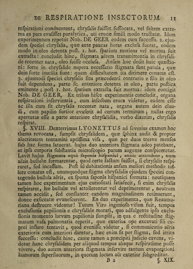 H refpirationi conducerent, chryfalis fuiflet fuffocata, vel faltem extre¬ ma ea pars e validet paralytica, uti erucae fimili modo trablatae. Idem experimentum repetiit Nob. DE GEER eodem cum fucceffu. 2. ejus¬ dem fpeciei chryfalis, quae ante paucas horas exclufa fuerat, eodem modo in oleo detenta pofl. 1. hor. fpatium moriens vel mortua fuit extra£la: concludit hinc, fligmata aerem transmittentia in chryfali- de recenter nata, oleo fuiffe occiufa. Anfam hoc dedit huic quaeflio- ni: forte in chryfalide nupera neceflario fligmata funt patula , quae dein forte inutilia fiunt: quam difficultatem ita dirimere conatus efl. 3. ejusmodi fpeciei chryfalis fitu praecedenti contrario e filo in oleo fuit dependens, parte fc. anteriore detenta in oleo, parte poflica eminente ; poft 1. hor. fpatium extradla fuit mortua: idem contigit Nob. DE GEER. Ex tribus hifce experimentis concludit, organa refpirationi infervientia , cum infectum eruca videtur, eadem efie ac illa cum fit chryfalis recenter nata , organa autem dein clau¬ di , cum papilio fortior evaferit ad certum terminum ; nullas ergo aperturas efie a parte anteriore chryfalidis, verbo dixerim, chryfalis refpirat. §. XVIII. Dexterrimus LYONET TUS ad feverius examen hoc thema revocans, fumpfit chryfalidem, quae fphinx audit & propter alacritatem tentamini aptifiima vifa , quae per duos tresve menfes fub hac forma latuerat, hujus duo anteriora fligmata adeo patebant, ut ipfa corporis fubflantia microfcopio parum augente confpiceretur. Lavit hujus fligmata aqua faponia hilpanici , anxie attendens , num aeris bullulae formarentur, quod certe fa6lum fuiflet, fi chryfalis refpi- raret, fed incaflum. Pofl id dubitationis anfam meliori methodo tol¬ lere conatus efl, unumquodquefligma chryfalidis ejusdem fpeciei con¬ tegendo bullula aeris, ex fpuma faponis hifpanici formata: neutiquam tamen hoc experimentum ejus curiofitati fatisfecit, fi enim chryfalis relpiraret, hae bullulae vel attollerentur vel deprimerentur, neutrum tamen accidit, fed conflanter eandem magnitudinem retinuerunt, donec exficcatae evanefeerent. En duo experimenta, quae Reaumu- riana deflruere videntur! Tutum Viro ingeniofovifum fuit, tempus exclufionis papilionis e chryfalide morari, quo adfulgente ipfo exclu- fionis momento larvam papilionis fumpfit, in qua e redlitudine flig- matum vafa pulmonaria reperit, quae exterius ope excavati fili cu¬ prei inflare tentavit, quod eveniffe videtur , fi communicatio aeris exterioris cum interiori daretur, haec enim fit per fligma, fed irrito fucceffu: concludit hinc, caute tamen a praecipiti judicio cavens, vi¬ detur hanc chryfalidem per aliquod tempus absque refpiratione poffe vivere, duo autem anteriora fligmata infervire tantum evaporgtionl humorum fuperfluorum, in quorum locum aer exterior fubgreditur. JB 2 J. XIX,