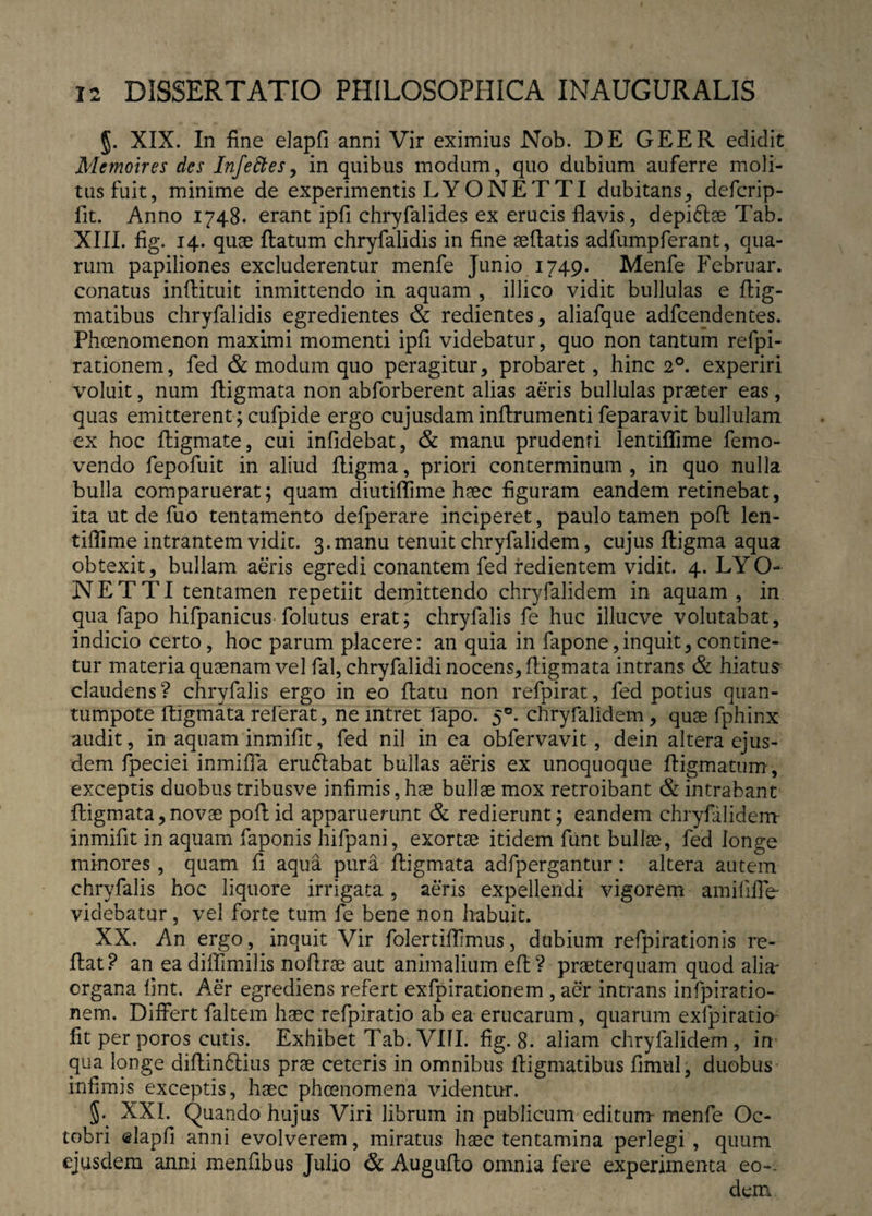 §. XIX. In fine elapfi anni Vir eximius Nob. DE GEER edidit Memoires des Infeftes, in quibus modum, quo dubium auferre moli¬ tus fuit, minime de experimentis LYONETTI dubitans, defcrip- fit. Anno 1748. erant ipfi chryfalides ex erucis flavis, depidtae Tab. XIII. fig. 14. quae flatum chryfalidis in fine aeflatis adfumpferant, qua¬ rum papiliones excluderentur menfe Junio 1749. Menfe Februar. conatus inftituit inmittendo in aquam , illico vidit bullulas e flig- matibus chryfalidis egredientes & redientes, aliafque adfcendentes. Phoenomenon maximi momenti ipfi videbatur, quo non tantum refpi- rationem, fed & modum quo peragitur, probaret, hinc 20. experiri voluit, num fligmata non abforberent alias aeris bullulas praeter eas, quas emitterent; cufpide ergo cujusdam inflrumenti feparavit bullulam ex hoc fligmate, cui infidebat, & manu prudenti lentiflime femo- vendo fepofuit in aliud fligma, priori conterminum , in quo nulla bulla comparuerat; quam diutiflime haec figuram eandem retinebat, ita ut de fuo tentamento defperare inciperet, paulo tamen pofl len¬ tiflime intrantem vidit. 3. manu tenuit chryfalidem, cujus fligma aqua obtexit, bullam aeris egredi conantem fed redientem vidit. 4. LYO¬ NETTI tentamen repetiit demittendo chryfalidem in aquam, in qua fapo hifpanicus folutus erat; chryfalis fe huc illucve volutabat, indicio certo, hoc parum placere: an quia in fapone,inquit,contine¬ tur materia quaenam vel fal, chryfalidi nocens, fligmata intrans & hiatus claudens? chryfalis ergo in eo flatu non refpirat, fed potius quan- tumpote fligmata referat, ne intret fapo. 50. chryfalidem, quae fphinx audit, in aquam inmifit, fed nil in ea obfervavit, dein altera ejus¬ dem fpeciei inmifla erudlabat bullas aeris ex unoquoque ffigmatum, exceptis duobus tribusve infimis, hae bullae mox retroibant & intrabant fligmata,novae pofl id apparuerunt & redierunt; eandem chryfalidem inmifit in aquam faponis hifpani, exortae itidem funt bullae, fed longe minores , quam fi aqua pura fligmata adfpergantur: altera autem chryfalis hoc liquore irrigata, aeris expellendi vigorem amififfe' videbatur, vel forte tum fe bene non habuit. XX. An ergo, inquit Vir folertifllmus, dubium refpirationis re¬ flat? an eadiffimilis noflrae aut animalium eft? praeterquam quod alia' organa fint. Aer egrediens refert exfpirationem , aer intrans infpiratio- nem. Differt faltem haec refpiratio ab ea erucarum, quarum exfpiratio fit per poros cutis. Exhibet Tab. VIII. fig. 8. aliam chryfalidem, in qua longe diflindlius prae ceteris in omnibus ffigmatibus fimtil, duobus infimis exceptis, haec phcenomena videntur. XXI. Quando hujus Viri librum in publicum editum- menfe Oc¬ tobri elapfi anni evolverem, miratus haec tentamina perlegi , quum ejusdem anni menfibus Julio & Auguflo omnia fere experimenta eo-. dem