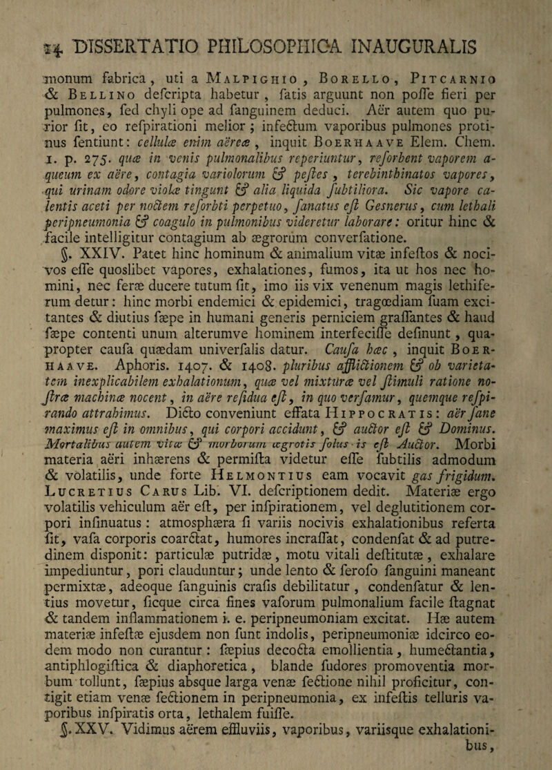 monum fabrica, uti a Malpighio , Borello, Pitcarnio & Bellino defcripta habetur, fatis arguunt non poffe fieri per pulmones, fed chyli ope ad fanguinem deduci. Aer autem quo pu¬ rior fit, eo refpirationi melior ; infedlum vaporibus pulmones proti¬ nus fentiunt: cellula enim aerea , inquit Boerhaave Elem. Chem. i. p. 275. qua in venis pulmonalibus reperiuntur, reforbent vaporem a- queum ex aere, contagia variolorum efi pefies , terebinthinatos vapores, ■qui urinam odore viola tingunt & alia liquida fubtiliora. Sic vapore ca¬ lentis aceti per nodlem reforbti perpetuo, fanatus eft Gesnerus, cum lethali peripneumonia fi coagulo in pulmonibus videretur laborare: oritur hinc & facile intelligitur contagium ab aegrorum converfatione. §. XXIV. Patet hinc hominum & animalium vitae infeflos & noci¬ vos effe quoslibet vapores, exhalationes, fumos, ita ut hos nec ho¬ mini, nec ferae ducere tutum fit, imo iis vix venenum magis lethife- rum detur: hinc morbi endemici & epidemici, tragoediam fuam exci¬ tantes & diutius faepe in humani generis perniciem graffantes & haud faepe contenti unum alterumve hominem interfeciffe definunt, qua¬ propter caufa quaedam univerfalis datur. Caufa hac , inquit Boer¬ haave. Aphoris. 1407. & 1408. pluribus afflidlionem & ob varieta¬ tem inexplicabilem exhalationum, qua vel mixtura vel fiimuli ratione no- fira machina nocent, in aere refidua efi, in quo vcrfamur, quemque refpi- rando attrahimus. Dicio conveniunt effata Hippocratis: aerfane maximus efi in omnibus, qui corpori accidunt, fi audior efi fi Dominus. Mortalibus autem vita fi morborum agrotis folus ■ is efi Audior. Morbi materia aeri inhaerens & permiffca videtur effe fubtilis admodum & volatilis, unde forte Helmontius eam vocavit gas frigidum. Lucretius Carus Lib. VI. defcriptionem dedit. Materiae ergo volatilis vehiculum aer eft, per infpirationem, vel deglutitionem cor¬ pori infumatus: atmosphaera fi variis nocivis exhalationibus referta fit, vafa corporis coardlat, humores incraffat, condenfat & ad putre¬ dinem disponit: particulae putridae, motu vitali deflitutae, exhalare impediuntur, pori clauduntur; unde lento & ferofo fanguini maneant permixtae, adeoque fanguinis crafis debilitatur , condenfatur & len¬ tius movetur, ficque circa fines vaforum pulmonalium facile ftagnat & tandem inflammationem i. e. peripneumoniam excitat. Hae autem materiae infeflae ejusdem non funt indolis, peripneumoniae idcirco eo¬ dem modo non curantur: faepius decodla emollientia, humedlantia, antiphlogiftica & diaphoretica, blande fudores promoventia mor¬ bum tollunt, faepius absque larga venae fedlione nihil proficitur, con¬ tigit etiam venae fedlionem in peripneumonia, ex infeflis telluris va¬ poribus infpiratis orta, lethalem fuiffe. XXV. Vidimus aerem effluviis, vaporibus, variisque exhalationi¬ bus,