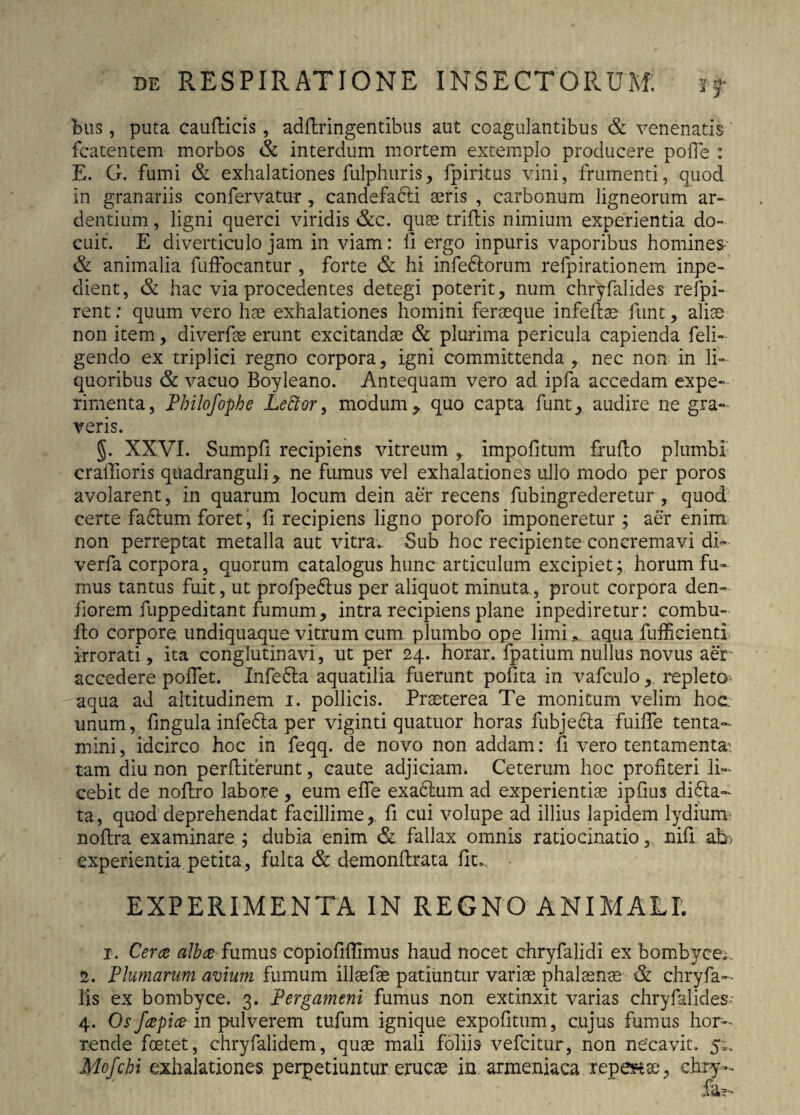 bus, puta caufticis, adftringentibus aut coagulantibus & venenatis fcatentem morbos & interdum mortem extemplo producere polle : E. G. fumi & exhalationes fulphuris, ipiritus vini, frumenti, quod in granariis confervatur , candefadii aeris , carbonum ligneorum ar¬ dentium , ligni querci viridis &c. quae trifbis nimium experientia do¬ cuit. E diverticulo jam in viam: II ergo inpuris vaporibus homines & animalia fuffocantur , forte & hi infeftorum refpirationem inpe- dient, & hac via procedentes detegi poterit, num chryfalides refpi- rent: quum vero hae exhalationes homini feraeque infeftae funt, aliae non item, diverfae erunt excitandae & plurima pericula capienda feli- gendo ex triplici regno corpora, igni committenda, nec non in li¬ quoribus & vacuo Boyleano. Antequam vero ad ipfa accedam expe¬ rimenta, Philofophe Lettor, modum,. quo capta funt, audire ne gra¬ veris. §. XXVI. Sumpfi recipiens vitreum ,. Impolitum fruflo plumbi craflioris quadranguli^ ne fumus vel exhalationes ullo modo per poros avolarent, in quarum locum dein aer recens fubingrederetur , quod certe facium foret, fi recipiens ligno porofo imponeretur ; aer enim non perreptat metalla aut vitra. Sub hoc recipiente concremavi di- verfa corpora, quorum catalogus hunc articulum excipiet; horum fu¬ mus tantus fuit, ut profpedlus per aliquot minuta, prout corpora den- fiorem fuppeditant fumum, intra recipiens plane inpediretur: combu- fto corpore, undiquaque vitrum cum plumbo ope limi * aqua fufficienti irrorati, ita conglutinavi, ut per 24. horar. fpatium nullus novus aer' accedere pollet. Infefta aquatilia fuerunt polita in vafculo, repleto aqua ad altitudinem 1. pollicis. Praeterea Te monitum velim hoc unum, lingula infedia per viginti quatuor horas fubjecla fuilfe tenta¬ mini , idcirco hoc in feqq. de novo non addam: fi vero tentamenta- tam diu non perftiterunt, caute adjiciam. Ceterum hoc profiteri li¬ cebit de noftro labore , eum efle exadlum ad experientiae ipfius dicta¬ ta, quod deprehendat facillime,, fi cui volupe ad illius lapidem lydium- noflra examinare ; dubia enim & fallax omnis ratiocinatio, nifi ah) experientia petita, fulta & demonftrata fiu EXPERIMENTA IN REGNO ANIMALI. 1. Cer^ albae fumus copiofillimus haud nocet chryfalidi ex bombyce;, 2. Plumarum avium fumum illsefae patiuntur variae phalaenae & chryfa- lis ex bombyce. 3. Pergameni fumus non extinxit varias chryfalides; 4. Osfapice in pulverem tufum ignique expolitum, cujus fumus hor¬ rende foetet, chryfalidem, quae mali foliis vefeitur, non necavit. 5;, Mofchi exhalationes perpetiuntur erucae in armeniaca repebas, chry-