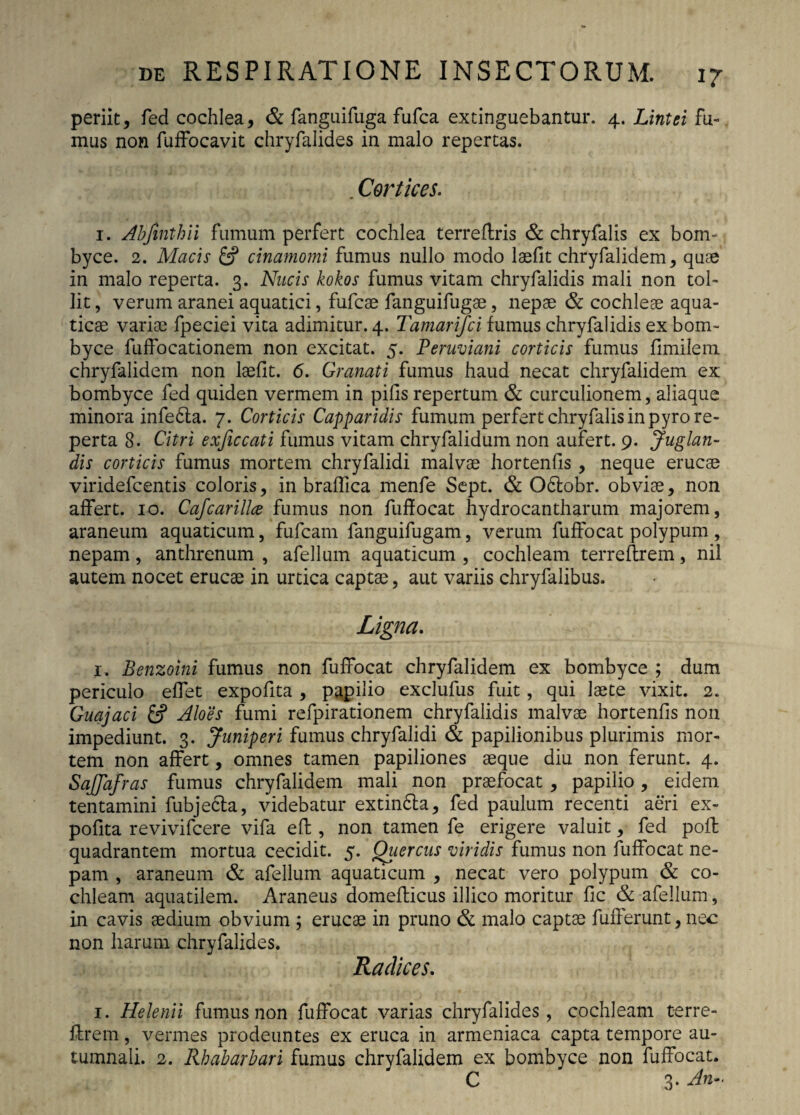 periit, fed cochlea, & fanguifuga fufca extinguebantur. 4. Lintei fu¬ mus non fuffocavit chryfalides in malo repertas. . Cortices. 1. Abjinthii fumum perfert cochlea terreftris & chryfalis ex bom¬ byce. 2. Macis & cinamomi fumus nullo modo laefit chryfalidem, quae in malo reperta. 3. Nucis kokos fumus vitam chryfalidis mali non tol¬ lit , verum aranei aquatici, fufcae fanguifugae, nepae & cochleae aqua¬ ticae variae fpeciei vita adimitur. 4. Tamarifci fumus chryfalidis ex bom¬ byce fuffocationem non excitat. 5. Peruviani corticis fumus fimilem chryfalidem non laefit. 6. Granati fumus haud necat chryfalidem ex bombyce fed quiden vermem in pifis repertum & curculionem, aliaque minora infe6la. 7. Corticis Capparidis fumum perfert chryfalis in pyro re¬ perta 8. Citri exficcati fumus vitam chryfalidum non aufert. 9. Juglan¬ dis corticis fumus mortem chryfalidi malvae hortenfis , neque erucae viridefcentis coloris, in braflica menfe Sept. & O&obr. obviae, non affert. 10. Cafcarillce fumus non fuffocat hydrocantharum majorem, araneum aquaticum, fufcam fanguifugam, verum fuffocat polypum , nepam , anthrenum , afellum aquaticum , cochleam terreftrem, nil autem nocet erucae in urtica captae, aut variis chryfalibus. Ligna. 1. Benzoini fumus non fuffocat chryfalidem ex bombyce ; dum periculo effet expofita , papilio exclufus fuit, qui laete vixit. 2. Guajaci & Aloes fumi refpirationem chryfalidis malvae hortenfis non impediunt. 3. Juniperi fumus chryfalidi & papilionibus plurimis mor¬ tem non affert, omnes tamen papiliones aeque diu non ferunt. 4. SaJJafras fumus chryfalidem mali non praefocat , papilio, eidem tentamini fubjedla, videbatur extindla, fed paulum recenti aeri ex¬ pofita revivifcere vifa eft, non tamen fe erigere valuit, fed poft quadrantem mortua cecidit. 5. Quercus viridis fumus non fuffocat ne¬ pam , araneum & afellum aquaticum , necat vero polypum & co¬ chleam aquatilem. Araneus domefticus illico moritur fic & afellum, in cavis aedium obvium ; erucae in pruno & malo captae fufferunt, nec non harum chryfalides. Radices. 1. Helenii fumus non fuffocat varias chryfalides, cochleam terre¬ ftrem , vermes prodeuntes ex eruca in armeniaca capta tempore au¬ tumnali. 2. Rhabarbari fumus chryfalidem ex bombyce non fuffocat. C 3- A-