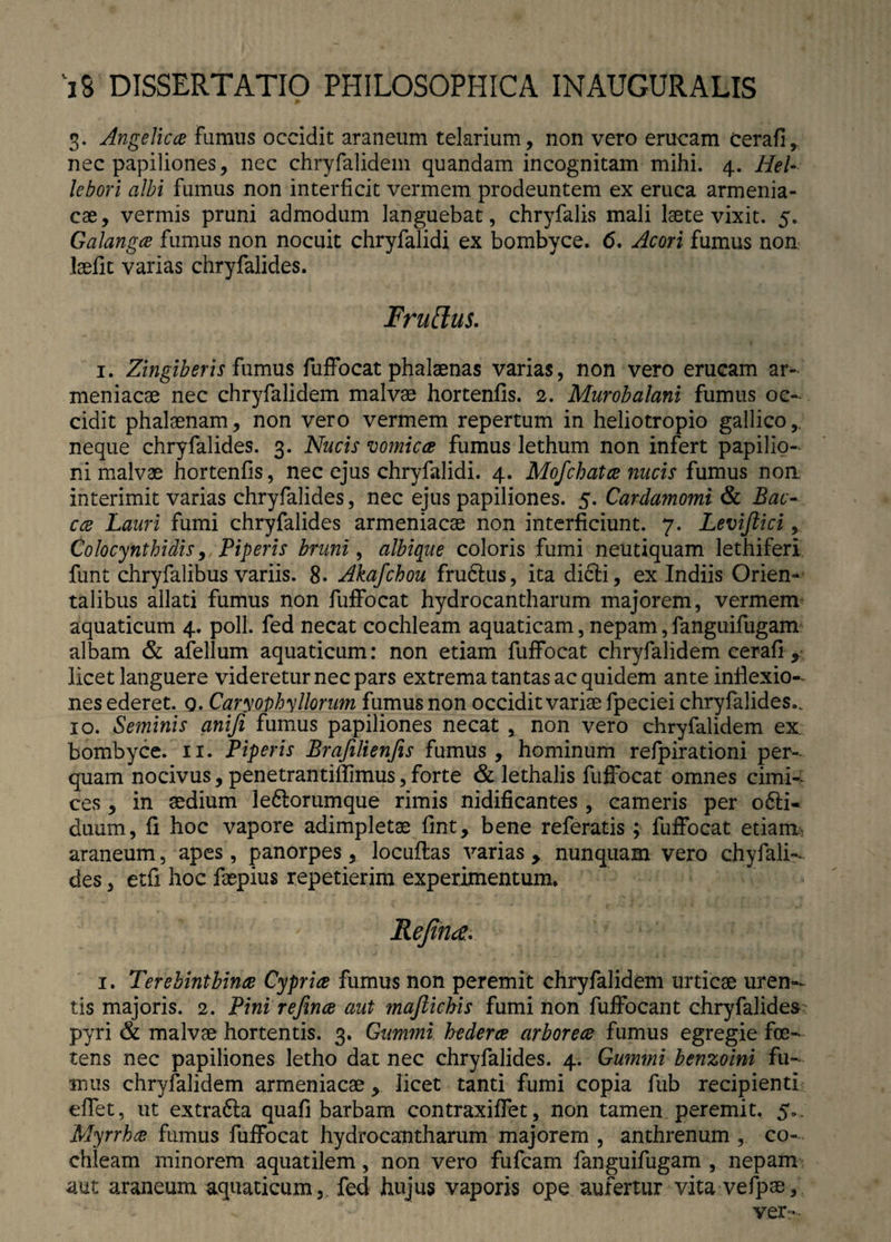 3. Angelica fumus occidit araneum telarium, non vero erucam cerafi, nec papiliones, nec chryfalidem quandam incognitam mihi. 4. Hei- lebori albi fumus non interficit vermem prodeuntem ex eruca armenia¬ cae, vermis pruni admodum languebat, chryfalis mali laete vixit. 5. Galanga fumus non nocuit chryfalidi ex bombyce. 6. Acori fumus non laedit varias chryfalides. Fruffus. 1. Zingiberis fumus fuffocat phalaenas varias, non vero erucam ar¬ meniacae nec chryfalidem malvae hortenfis. 2. Murobalani fumus oc¬ cidit phalaenam, non vero vermem repertum in heliotropio gallico,, neque chryfalides. 3. Nucis vomica fumus lethum non infert papilio¬ ni malvae hortenfis, nec ejus chryfalidi. 4. Mofchata nucis fumus non, interimit varias chryfalides, nec ejus papiliones. 5. Cardamomi & Bac- cce Lauri fumi chryfalides armeniacae non interficiunt. 7. Leviftici, Colocynthidis, Piperis bruni, albique coloris fumi neutiquam lethiferi funt chryfalibus variis. 8. Akafchou fru&us, ita dicli, ex Indiis Orien¬ talibus allati fumus non fuffocat hydrocantharum majorem, vermem aquaticum 4. poli, fed necat cochleam aquaticam, nepam, fanguifugam albam & afellum aquaticum: non etiam fuffocat chryfalidem cerafi , licet languere videretur nec pars extrema tantas ac quidem ante inflexio¬ nes ederet. 0. Caryophyllorum fumus non occidit variae fpeciei chryfalides.. 10. Seminis anifi fumus papiliones necat , non vero chryfalidem ex bombyce. 11. Piperis Brafilienfis fumus , hominum refpirationi per¬ quam nocivus, penetrantiffimus, forte & lethalis fuffocat omnes cimi¬ ces , in sedium le&orumque rimis nidificantes , cameris per o6ti* duum, fi hoc vapore adimpletae fint, bene referatis ; fuffocat etiam, araneum, apes, panorpes, locuflas varias y nunquam vero chyfali- des, etfi hoc faepius repetierim experimentum. Rejirue.v 1. Terebinthina Cypria fumus non peremit chryfalidem urticae uren¬ tis majoris. 2. Pini refina aut majlichis fumi non fuffocant chryfalides pyri & malvae hortentis. 3. Gummi hedera arborea fumus egregie foe¬ tens nec papiliones letho dat nec chryfalides. 4. Gummi benzoini fu¬ mus chryfalidem armeniacae, licet tanti fumi copia fub recipienti effet, ut extrafta quafi barbam contraxiffet, non tamen peremit. 5». Myrrha fumus fuffocat hydrocantharum majorem , anthrenum , co¬ chleam minorem aquatilem, non vero fufcam fanguifugam , nepam aut araneum aquaticum,, fed hujus vaporis ope aufertur vita vefpse, ver--