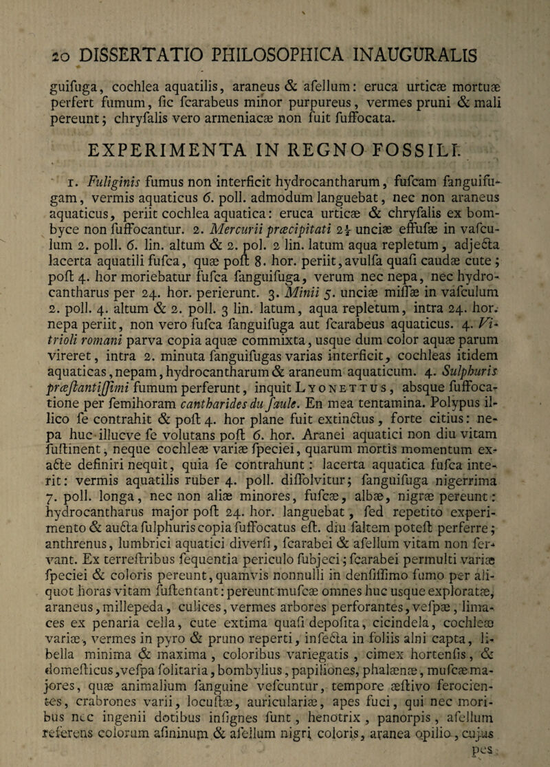 guifuga, cochlea aquatilis, araneus & afellum: eruca urticae mortuae perfert fumum, fic fcarabeus minor purpureus, vermes pruni & mali pereunt; chryfalis vero armeniacae non fuit fuffocata. EXPERIMENTA IN REGNO FOSSILI. i. Fuliginis fumus non interficit hydrocantharum, fufcam fanguifu- gam, vermis aquaticus 6. poli, admodum languebat, nec non araneus aquaticus, periit cochlea aquatica: eruca urticae & chryfalis ex bom¬ byce non fuffocantur. 2. Mercurii prcecipitati 2{ unciae effufae in vafcu- lum 2. poli. <5. lin. altum & 2. pol. 2 lin. latum aqua repletum, adje6ta lacerta aquatili fufca, quae poft 8. hor. periit, avulfa quafi caudae cute ; poft 4. hor moriebatur fufca fanguifuga, verum nec nepa, nec hydro- cantharus per 24. hor. perierunt. 3. Minii 5. unciae millae in vafculum 2. poli. 4. altum & 2. poli. 3 lin. latum, aqua repletum, intra 24. hor. nepa periit, non vero fufca fanguifuga aut fcarabeus aquaticus. 4. Vi* trioli romani parva copia aquae commixta, usque dum color aquae parum vireret, intra 2. minuta fanguifugas varias interficit, cochleas itidem aquaticas, nepam, hydrocantharum & araneum aquaticum. 4. Sulphuris prcefkantijjimi fumum perferunt, inquit Lyonettus, absque fuffoca- tione per femihoram cantharides du faule. En mea tentamina. Polypus il- lico fe contrahit & poli; 4. hor plane fuit extinbtus, forte citius: ne¬ pa huc illucve fe volutans poft 6. hor. Aranei aquatici non diu vitam fuftinent, neque cochleae variae fpeciei, quarum mortis momentum ex- a£te definiri nequit, quia fe contrahunt: lacerta aquatica fufca inte¬ rit: vermis aquatilis ruber 4. poli, diffolvitur; fanguifuga nigerrima 7. poli, longa, nec non aliae minores, fufcae, albae, nigrae pereunt : hydrocantharus major poft 24. hor. languebat, fed repetito experi¬ mento & au&afulphuriscopiafuffocatus eft. diu faltem poteft perferre; anthrenus, lumbrici aquatici diverfi, fcarabei & afellum vitam non fer-* vant. Ex terreftribus fequentia periculo fubjeci; fcarabei permulti variae fpeciei & coloris pereunt,quamvis nonnulli in denfiffimo fumo per ali¬ quot horas vitam fuftentant: pereunt mufcse omnes huc usque exploratae, araneus,millepeda, culices, vermes arbores perforantes,vefpae/lima¬ ces ex penaria cella, cute extima quafi depofita, cicindela, cochleae variae, vermes in pyro & pruno reperti, infebla in foliis alni capta, li¬ bella minima & maxima , coloribus variegatis , cimex hortenfis, <5e domefticus,vefpa folitaria,bombylius, papiliones, phalaenae, mufcae ma¬ jores, quae animalium fanguine vefcuntur, tempore aeftivo ferocien¬ tes, crabrones varii, locuftae, auriculariae, apes fuci, qui nec mori¬ bus ncc ingenii dotibus infignes funt, henotrix , panorpis, afellum referens eoiorum afininujn & afellum nigri coloris, aranea opilio, cujus pes