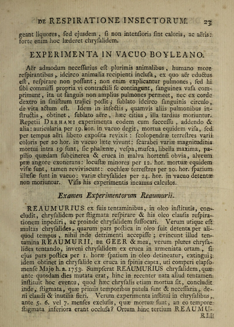 25 geant liquores, fed ejusdem , fi non intenfioris fint caloris, ac aeris:: forte enim hoc laederet chryfalidem. EXPERIMENTA IN VACUO BOYLEANO. Aer admodum neceflarius efl plurimis animalibus , humano more refpirantibusidcirco animalia recipienti inclufa, ex quo aer edudtus. efb, refpirare non poliunt; non enim explicantur pulmones, fed hi fibi commifli propria vi contradidi fe contingunt, fanguinea vafa com¬ primunt , ita ut fanguis non amplius pulmones permeet, nec ex corde dextro in finiflrum trajici poifitfublato idcirco fanguinis circulo, de vita adlum efl. Idem in infedlis , quamvis aliis pulmonibus in- flrudlis, obtinet, fublato aere , haec citius , illa tardius moriuntur. Repetii Der hami experimenta eodem cum fucceflu , addendo & alia: auricularia per 19. hor. in vacuo degit, mortua equidem vifa, fed per tempus aeri libero expofita revixit : fcolopendrae terreflres varii coloris per 20 hor. in vacuo laete vivunt: fcarabei variae magnitudinis mortui intra 19 funt, fic phalaenae, vefpa,mufca,libella maxima, pa¬ pilio quaedam fubcinerea & eruca in malva hortenfi obvia, alveum prae angore exonerans: locufiae minores per 12. hor. mortuae equidem vifae funt, tamen reviviscunt: cochleae terreflres per 20. hor. fpatium ijlaefae funt in vacuo: variae chryfalides per 24. hor. in vacuo detentae non moriuntur. Vifis his experimentis ineamus calculos. Examen Experimentorum Reaumurii. REAUMURIUS ex fuis tentaminibus, in oleo inflitutis, con^ eludit, chryfalidem per fligmata refpirare & his oleo claulis refpira- tionem inpediri, ac proinde chryfalidem fuffocari. Verum utique efl multas chryfalides r, quarum pars poftica in oleo fuit detenta per ali¬ quod tempus , nihil inde detrimenti accepifie evincunt illud ten¬ tamina REAUMURII, de GEER & mea, verum plures chryfa¬ lides tentando, inveni chryfalidem ex eruca in armeniata ortam , fi: ejus pars poflica per 1. horae fpatium in oleo detineatur, extingui;; idem obtinet in chryfalide ex eruca in fpinis capta, uti comperi elapfo* menfe Majo h,.a, 1753. Sumpferat REAUMURIUS chryfalidem,quae: ante quosdam dies mutata erat, hinc in recenter nata aliud tentamen;, inffcituit hoc eventu, quod haec chryfalis etiam mortua fit, concludit inde, fligmata, quae primis temporibus patula funt & neceffaria^ de¬ ni claudi & inutilia fieri. Verum experimenta inflitui in chryfalibus^ ante 5. 6. vel 7. menfes exclufis, quae mortuae funt, an eo tempore fligmata inferiora erant occlufa? Ortum, hinc, tertium REAUMU-