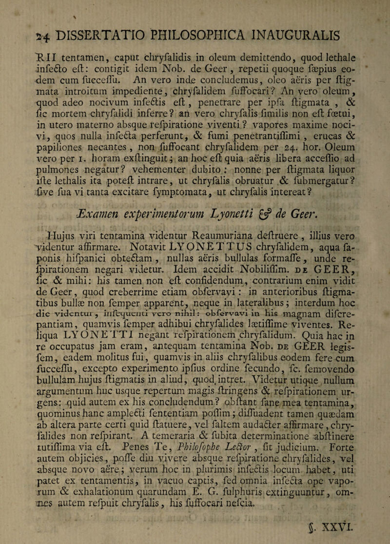 \ 24 DISSERTATIO PHILOSOPHICA INAUGURALIS TUI tentamen, caput chryfalidis in oleum demittendo, quod lethale infe6to ed: contigit idem Nob. de Geer , repetii quoque faepius eo¬ dem cum fucceffu. An vero inde concludemus, oleo aeris per dig¬ mata introitum impediente, chryfalidem fuffocari? An vero oleum, quod adeo nocivum infe6tis eft, penetrare per ipfa digmata , & fic mortem chryfalidi inferre ? an vero chryfalis fimilis non eft foetui, in utero materno absque refpiratione viventi? vapores maxime noci¬ vi, quos nulla infedta perferunt, & fumi penetrantiflimi , erucas & papiliones necantes , non fuffocant chryfalidem per 24. hor. Oleum vero per 1. horam exdinguit; an hoc eft quia aeris libera acceffio ad pulmones negatur? vehementer dubito ; nonne per ftigmata liquor ille lethalis ita potefl intrare, ut chryfalis obruatur & fubmergatur? five fua vi tanta excitare fymptomata, ut chryfalis intereat? Examen experimentorum Lyonetti £5? de Geer. . Hujus viri tentamina videntur Reaumuriana deftruere , illius vero videntur affirmare. Notavit LYONETTUS chryfalidem, aqua fa- ponis hifpanici obtedtam , nullas aeris bullulas formaffie, unde re- fpirationem negari videtur. Idem accidit Nobiliffim. de GEER, fic & mihi: his tamen non ed confidendum, contrarium enim vidit de Geer, quod creberrime etiam obfervavi: in anterioribus digma- tibus bullae non femper apparent, neque in lateralibus; interdum hoc die videntur, iiiftquciiu rcro nihil: obfervavi in his magnam difere- pantiam, quamvis femper adhibui chryfalides laetiflime viventes. Re¬ liqua LYONETTI negant reTpirationem chryfalidum. Quia hac in re occupatus jam eram, antequam tentamina Nob. de GEER legis- fem, eadem molitus fui, quamvis in aliis chryfalibus eodem fere cum fucceffu, excepto experimento ipfius ordine fecundo, fc. femovendo bullulam hujus digmatis in aliud, quod intret. Videtur utique nullum argumentum huc usque repertum magis dringens & refpirationem ur¬ gens: quid autem ex his concludendum? obdant fane mea tentamina, quominus hanc amplecti fententiam poffun; diffuadent tamen quaedam ab altera parte certi quid datuere, vel faltern auda£ter affirmare , chry- falides non relpirant. A temeraria & fubita determinatione abdinere tutiffima via ed. Tenes Te, Philofophe Leftor , fit judicium. Forte autem objicies., poffe diu vivere absque refpiratione chryfalides, vel absque novo aere; verum hoc in plurimis infe£tis locum habet, uti patet ex tentamentis, in vacuo captis, fed omnia infecta ope vapo¬ rum & exhalationum quarundam E. G. fulphuris extinguuntur, om- mes autem refpuit chryfalis, his fuffocari nefeia. XXVL