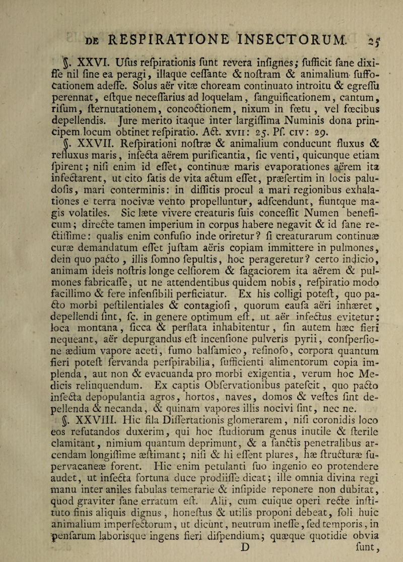 §. XXVI. Ufus refpirationis funt revera infignes; fufficit fane dixi- fle nii fine ea peragi, illaque certante & noflram & animalium’ fuffo- Cationem adefle. Solus aer vitae choream continuato introitu & egreflu perennat, eftque neceflarius ad loquelam, fanguificationem, cantum, rifum, flernutationem, conco£tionem, nixum in foetu , vel foecibus depellendis. Jure merito itaque inter largiflima Numinis dona prin¬ cipem locum obtinet refpiratio. A61. xvn: 25. Pf. civ: 29. §. XXVII. Refpirationi noftrae & animalium conducunt fluxus & refluxus maris, infebta aerem purificantia, fic venti, quicunque etiam fpirent; nifl enim id eflet, continuae maris evaporationes aerem ita infectarent, ut cito fatis de vita a6tum eflet, praefertim in locis palu- dofis, mari conterminis: in diflitis procul a mari regionibus exhala¬ tiones e terra nocivae vento propelluntur, adfcendunt, fiuntque ma¬ gis volatiles. Sic laete vivere creaturis fuis eonceflit Numen benefi¬ cum ; direbte tamen imperium in corpus habere negavit & id fane re- 6liflime: qualis enim confufio inde oriretur ? fi creaturarum continuae curae demandatum eflet juftam aeris copiam immittere in pulmones, dein quo pabto , illis fomno fepultis, hoc perageretur? certo indicio, animam ideis noftris longe celfiorem & fagaciorem ita aerem & pul¬ mones fabricafle, ut ne attendentibus quidem nobis, refpiratio modo facillimo & fere infenfibili perficiatur. Ex his colligi potefl, quo pa- £to morbi pefliilentiales & contagiofi , quorum eaufa aeri inhaeret, depellendi fint, fc. in genere optimum efl, ut aer infeblus evitetur ; loca montana, ficca & perflata inhabitentur , fin autem haec fieri nequeant, aer depurgandus efl: incenfione pulveris pyrii, confperfio- ne aedium vapore aceti, fumo balfamico, refinofo, corpora quantum fieri potefl: fervanda perfpirabilia, fuificienti alimentorum copia im¬ plenda , aut non & evacuanda pro morbi exigentia, verum hoc Me¬ dicis relinquendum. Ex captis Obfervationibus patefcit, quo pabto infecla depopulantia agros, hortos, naves, domos & veftes fint de¬ pellenda & necanda, & quinam vapores illis nocivi fint, nec ne. §. XXVIII. Hic fila Diflertationis glomerarem, nifi coronidis loco eos refutandos duxerim, qui hoc fludiorum genus inutile & fierile clamitant, nimium quantum deprimunt, & a fan6lis penetralibus ar¬ cendam longiffime aeftimant; nifi & hi eflent plures, hae ftru6lurae fu- pervacaneae forent. Hic enim petulanti fuo ingenio eo protendere audet, ut infebta fortuna duce prodiifle dicat; ille omnia divina regi manu inter aniles fabulas temerarie & infipide reponere non dubitat, quod graviter fane erratum efl. Alii, cum cuique operi re6te infii- tuto finis aliquis dignus, honefius & utilis proponi debeat, foli huic animalium imperfedlorum, ut dicunt, neutrum inefle, fed temporis, in 'penfarum laborisque ingens fieri difpendium; quaeque quotidie obvia D funt,