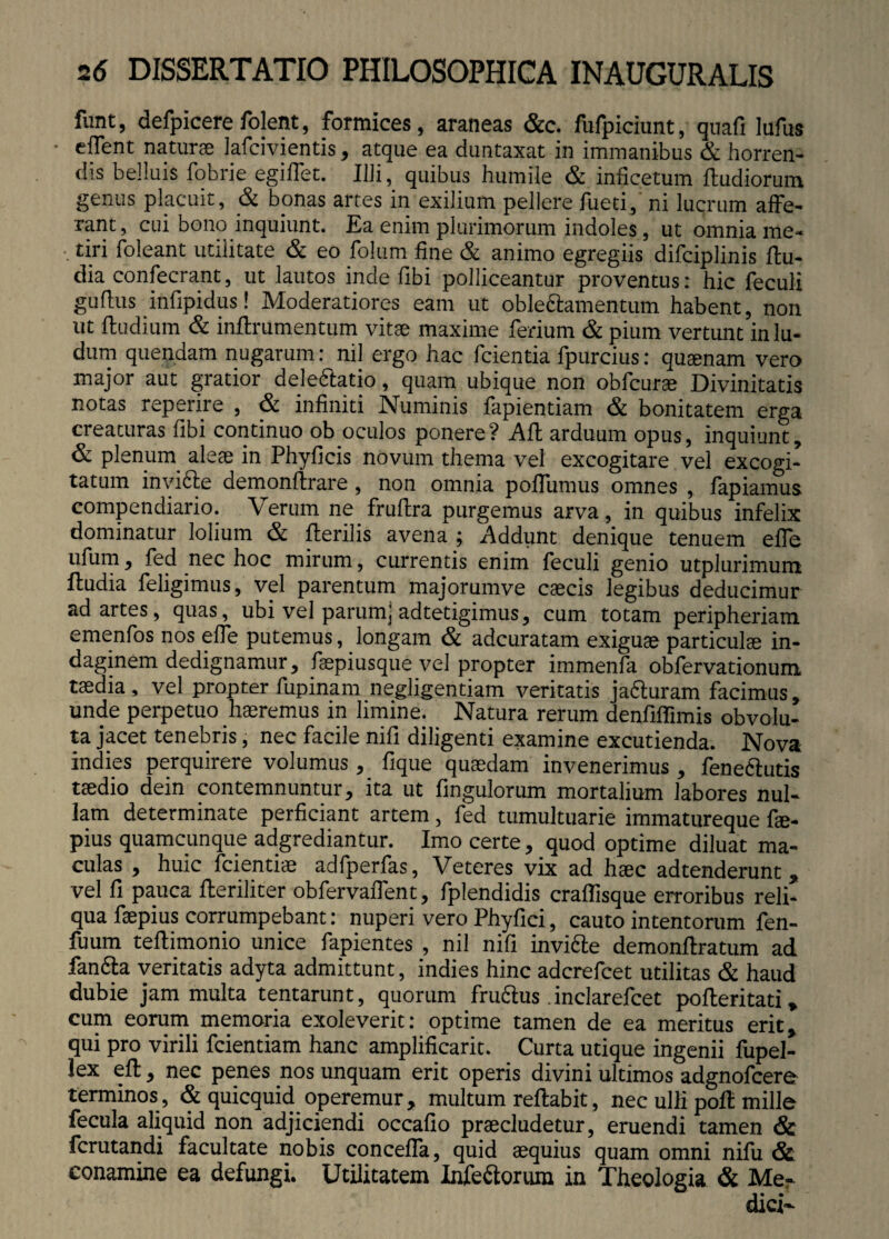 funt, defpicerefolent, formices, araneas &c. fufpiciunt, quafi lufus • e flent naturae Jafcivientis, atque ea duntaxat in immanibus & horren¬ dis belluis fobrie egiffet. IUi, quibus humile & inficetum ftudiorum genus placuit, & bonas artes in exilium pellere fueti, ni lucrum affe¬ rant , cui bono inquiunt. Ea enim plurimorum indoles, ut omnia me¬ tiri foleant utilitate & eo folum fine & animo egregiis difciplinis ftu- dia confecrant, ut lautos inde fibi polliceantur proventus: hic feculi gudus infipidus! Moderatiores eam ut oblectamentum habent, non ut ftudium & inffrumentum vitae maxime ferium & pium vertunt in lu¬ dum quendam nugarum: nil ergo hac fcientia fpurcius: quaenam vero major aut gratior dele&atio, quam ubique non obfcurae Divinitatis notas reperire , & infiniti Numinis fapientiam & bonitatem erga creaturas fibi continuo ob oculos ponere? Alt arduum opus, inquiunt, & plenum aleae in Phylleis novum thema vel excogitare vel excogi¬ tatum invicte demonltrare , non omnia poffumus omnes , fapiamus compendiario. Verum ne frultra purgemus arva, in quibus infelix dominatur lolium & Iterilis avena ; Addunt denique tenuem effe ufum, led nec hoc mirum, currentis enim feculi genio utplurimum iludia feligimus, vel parentum majorumve caecis legibus deducimur ad artes, quas, ubi vel parumjadtetigimus, cum totam peripheriam emenfos nos effe putemus, longam & adeuratam exiguae particulae in¬ daginem dedignamur, faepiusque vel propter immenfa obfervationum taedia, vel propter lupinam negligentiam veritatis jafturam facimus, unde perpetuo haeremus in limine. Natura rerum denfiffimis obvolu¬ ta jacet tenebris, nec facile nifi diligenti examine excutienda. Nova indies perquirere volumus , lique quaedam invenerimus , feneftutis taedio dein contemnuntur, ita ut fingulorum mortalium labores nul¬ lam determinate perficiant artem, fed tumultuarie immatureque fae- pius quamcunque adgrediantur. Imo certe, quod optime diluat ma¬ culas , huic fcientiae adfperfas, Veteres vix ad haec adtenderunt, vel fi pauca fteriliter obfervaffent, fplendidis craflisque erroribus reli¬ qua faepius corrumpebant: nuperi vero Phyfici, cauto intentorum fen- fuum teltimonio unice fapientes , nil nifi invicte demonftratum ad fan&a veritatis adyta admittunt, indies hinc aderefeet utilitas & haud dubie jam multa tentarunt, quorum fruSus inclarefcet pofteritati, cum eorum memoria exoleverit: optime tamen de ea meritus erit, qui pro virili fcientiam hanc amplificarit. Curta utique ingenii fupel- lex eft, nec penes nos unquam erit operis divini ultimos adgnofcere terminos, & quicquid operemur, multum reflabit, nec ulli poli mille fecula aliquid non adjiciendi occafio praecludetur, eruendi tamen & ferutandi facultate nobis concefla, quid aequius quam omni nifu & conamine ea defungi. Utilitatem Infe&orum in Theologia & Me¬ dici-