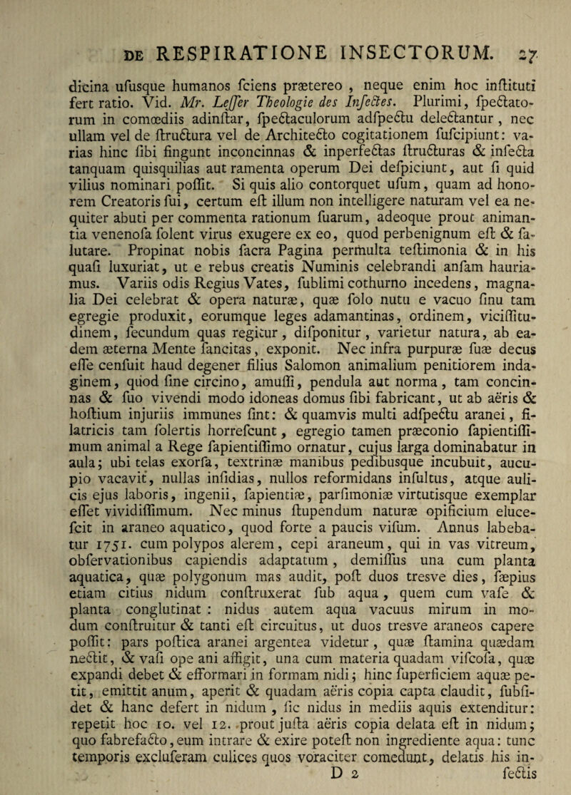 dicina ufusque humanos fciens praetereo , neque enim hoc inftituti fert ratio. Vid. Mr. LeJJer Theologie des Infettes. Plurimi, fpe&ato- rum in comoediis adinflar, fpedlaculorum adfpeblu dele&antur , nec ullam vel de flru&ura vel de Architedlo cogitationem fufcipiunt: va¬ rias hinc libi fingunt inconcinnas & inperfedtas flru6luras & infedla tanquam quisquilias aut ramenta operum Dei defpiciunt, aut fi quid vilius nominari poflit. Si quis alio contorquet ufum, quam ad hono¬ rem Creatoris fui, certum efl illum non intelligere naturam vel ea ne¬ quiter abuti per commenta rationum fuarum, adeoque prout animan¬ tia venenofa folent virus exugere ex eo, quod perbenignum eft & fa- lutare. Propinat nobis facra Pagina permulta teflimonia & in his quafi luxuriat, ut e rebus creatis Numinis celebrandi anfam hauria¬ mus. Variis odis Regius Vates, fublimi cothurno incedens, magna¬ lia Dei celebrat & opera naturae, quae folo nutu e vacuo finu tam egregie produxit, eorumque leges adamantinas, ordinem, viciffitu- dinem, fecundum quas regitur, difponitur , varietur natura, ab ea¬ dem aeterna Mente fancitas, exponit. Nec infra purpurae fuae decus effe cenfuit haud degener filius Salomon animalium penitiorem inda¬ ginem, quod fine circino, amuffi, pendula aut norma, tam concin¬ nas & fuo vivendi modo idoneas domus fibi fabricant, ut ab aeris & hoftium injuriis immunes fint: & quamvis multi adfpe6lu aranei, fi- latricis tam folertis horrefcunt, egregio tamen praeconio fapientifll- mum animal a Rege fapientiflimo ornatur, cujus larga dominabatur in aula; ubi telas exorfa, textrinae manibus pedibusque incubuit, aucu¬ pio vacavit, nullas infidias, nullos reformidans infultus, atque auli¬ cis ejus laboris, ingenii, fapientiae, parfimoniae virtutisque exemplar eflet vividiflimum. Nec minus flupendum naturae opificium eluce- fcit in araneo aquatico, quod forte a paucis vifum. Annus labeba- tur 1751. cum polypos alerem, cepi araneum, qui in vas vitreum, obfervationibus capiendis adaptatum , demifilis una cum planta aquatica, quae polygonum mas audit, pofl duos tresve dies, faepius etiam citius nidum conflruxerat fub aqua, quem cum vafe & planta conglutinat : nidus autem aqua vacuus mirum in mo¬ dum conflruitur & tanti efl circuitus, ut duos tresve araneos capere poffit: pars poflica aranei argentea videtur , quae flamina quaedam ne6lit, & vafi ope ani affigit, una cum materia quadam vifcofa, quae expandi debet & efformari in formam nidi; hinc fuperficiem aquae pe¬ tit, emittit anum, aperit & quadam aeris copia capta claudit, fubfi- det & hanc defert in nidum , fic nidus in mediis aquis extenditur: repetit hoc io. vel 12. prout jufla aeris copia delata efl in nidum; quo fabrefa6lo,eum intrare & exire potefl non ingrediente aqua: tunc temporis excluferam culices quos voraciter comedunt, delatis his in- D 2 fefilis