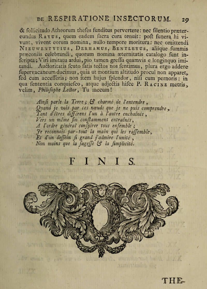 & follicitudoAtheorum thefes funditus pervertere: nec filentiopraeter* eundus Rayus, quem eadem facra cura tenuit: poft funera hi vi¬ vunt, vivent eorum nomina, nullo tempore moritura: nec omittendi N1E uwentytius, Derhamus, Bentleyus, aliique fummis praeconiis celebrandi, quorum nomina aeternitatis catalogo funt in- fcripta; Viri imitatu ardui,pio tamen greflii quamvis e longinquo imi¬ tandi. Aubloritatis fcuto fatis te£los nos fentimus, plura ergo addere fupervacaneumducimus, quia ut montium altitudo procul non apparet,, fed cum accederis; non item hujus fplendor, nifi cum pernoris: in qua fententia conquiefco, atque adje&is hifce P. Racine metris^ velim, Philofophe Lector, Tu mecuml » Ainfi parte la Terre; & charme de Tentendre , Vers un meme fin conflamment entraines, A fordre generat confpirer tous enfemble ; Je reconnois par-tout la main qui les raj/emblc’,, Et d\tn dejjein fi grand fadmire f unite , Non rnoins que la fagejfe £2? la /implicite. FINI S THE-