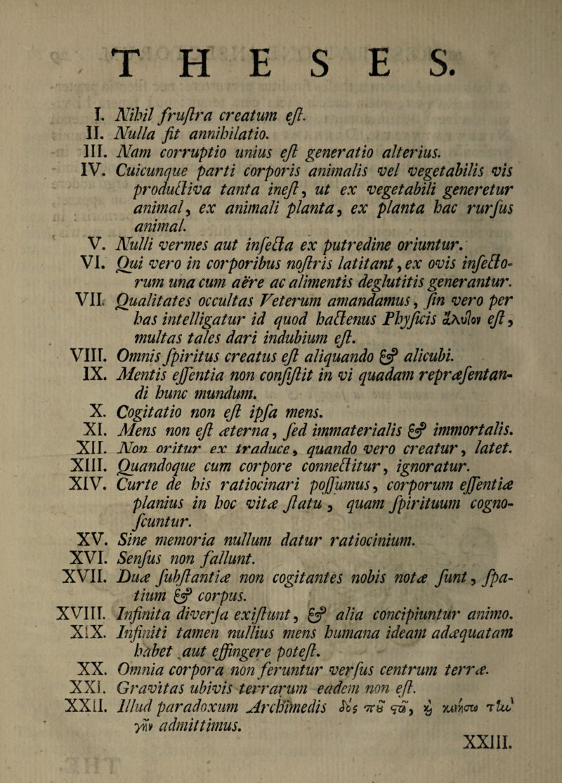 I. Nihil fruflra creatum ejl. II. Nulla fit annihilat io. III. Nam corruptio unius ejl generatio alterius. IV. Cuicunque parti corporis animalis vel vegetabilis vis produtliva tanta inejl 5 ut ex vegetabili generetur animal5 ex animali planta, ex planta hac rurfus animal. V. Nulli vermes aut in fella ex putredine oriuntur. VI. Qui vero in corporibus nojlris latitant, ex ovis infefto- rum una cum aere ac alimentis deglutitis generantur. VII Qualitates occultas Veterum amandamus, fin vero per has intelligatur id quod haftenus Phyficis HavIqv ejl, multas tales dari indubium ejl. VIII. Omnis fpiritus creatus ejl aliquando £3? alicubi. IX. Mentis effientia non conjijlit in vi quadam reprafentan- di hunc mundum. X. Cogitatio non ejl ipfa mens. XI. Mens non ejl aterna, Jed immaterialis £5? immortalis. XII. Non oritur ex traduce * quando vero creatur, latet. XIII. Quandoque cum corpore comeditur, ignoratur. XIV. Curte de his ratiocinari pojfumus, corporum effientia planius in hoc vitee Jlatu 3 quam fpirituum cogno- fcuntur. XV. Sine memoria nullum datur ratiocinium. XVI. Senfus non fallunt. XVII. Dua fubflantia non cogitantes nobis nota funt, fpa- tium £3? corpus. XVIII. Infinita diverja exiflunt5 £3? alia concipiuntur animo. XIX. Infiniti tamen nullius mens humana ideam adaquatam habet aut effingere potejl. XX. Omnia corpora non feruntur ver Jus centrum terra. XXi. Gravitas ubivis terrarum eadem non ejl. XXII. Illud paradoxum jdrcldimedis <rSy % yu^eza rtul ■yn» admittimus. XXIII.