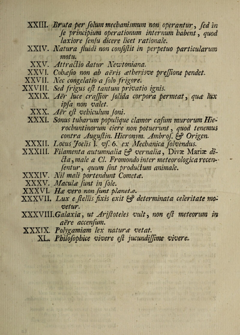 XXIII. Bruta per folum mechanismum non operantur, fed in Je principium operationum internum habent, quod laxiore fenfu dicere licet rationale. XXIV. Natura fluidi non conflftit in perpetuo particularum motu. XXV. Attratlio datur Newtoniana. XXV71. Cohafio non ab aeris atherisve prejjione pendet» XXVII. Nec congelatio a folo frigore. XXVIII. Sed frigus ejl tantum privatio ignis. XXIX. Aer luce crafflor Jolida corpora permeat5 qua lux ipfa non valet. XXX. Aer ejl vehiculum Joni. XXXI. Sonus tubarum populique clamor cafum murorum Hie- rochuntinorum ciere non potuerunt, quod tenemus contra Augujlin. Hieronym. Ambrofi £5? Origen. XXXII. Locus Joelis I. 6. Mechanica folvendus. XXXIII. Filamenta autumnalia £5? vernalia, Divae Mariae di¬ tia 3 ///#/0 # C/. Fromondo inter meteorologica recem* * fentur 3 fint produtlum animale. XXXIV7. JV/7 portendunt Cometa. XXXV. Macula funt in Jole. XXXVI. non funt p)anetho. XXXVII. Lux e Jlellis fixis exit £5? determinata celeritate mo¬ vetur. XXX VIII. ut Ariftoteles vult, 0/? met eorum m aere accenfum. XXXIX. Folygamiam lex natura vetat. XL. Philofophice vivere ejl jucundijflme vivere..