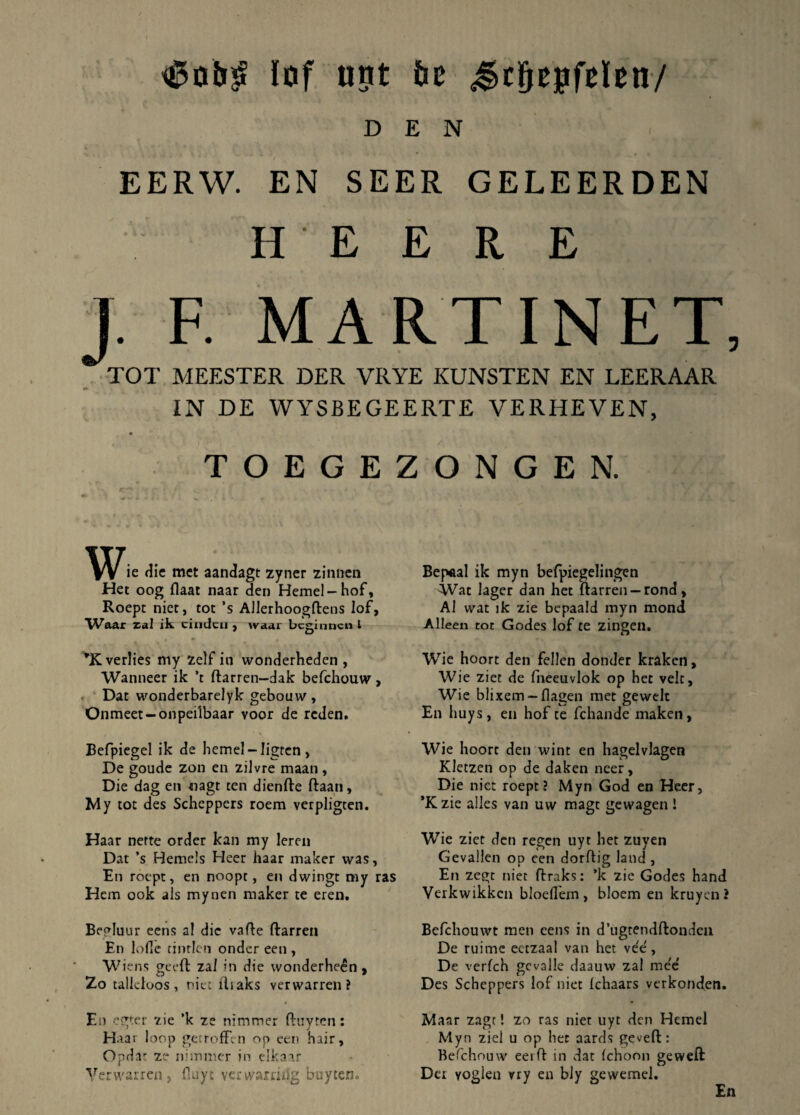 lof unt bt ^cgepfelen-/ D E N EERW. EN SEER GELEERDEN H E E R E ]. F. MARTINET, TOT MEESTER DER VRYE KUNSTEN EN LEERAAR «• IN DE WYSBEGEERTE VERHEVEN, TOEGEZONGEN. ie dic met aandagt zyner zinnen Het oog flaat naar den Hemel-hof, Roept niet, tot ’s Allerhoogftens lof, Waar ral ik ciudcu , wa.nr bcginncn i *Kverlie$ rny zelf in wonderhedcn , Wanneer ik ’t ftarren-dak befchouw, Dat wonderbarelyk geboavv, Onmeet-onpeilbaar yoor de rcden. Befpiegel ik de hemel-Iigten , De goude zon en ziJvre maan, Die dag en «agt ten dienfte ftaan, My tot des Scheppers roem verpligten. Haar nerte order kan my leren Dat ’s Hemels Heer haar maker was, En roept, en noopt, en dwingt my ras Hem ook ais mynen maker te eren, Begluur eens al die vade ftarren En lofle tinrlen ondcr een , Wiens geeft zaI in die wonderheen , Zo talleloos, niet lliaks verwarren? En egtcr zie ’k ze nimmer ftuvtcn: H aai loop getroffen op een hair, Opdat ze nimmer in eikaar Yerwarren, fluyt verwarrihg buyteflc Bep*al ik myn befpiegelingen Wat lager dan het ftarren —rond, Al wat ik zie bepaald myn mond Alleen tot Godes lof te zingen. Wie hoort den fellen donder kraken, Wie ziet de fneeuvlok op het velt, Wie blixem - flagen met gewelt En huys, en hof te fchande maken, Wie hoort den wint en hagelvlagen Kletzen op de daken ncer. Die niet roept? Myn God en Heer, ’Kzie alles van uw magt gewagen! Wie ziet den regcn nyt het zuyen Gevallen op een dorflig land , En zegt niet fbraks: *k zie Godes hand Verkwikkcn bloeflem, bloem en kruyen? Befchouwt meti eens in d’ugtendftonden De ruimc eetzaal van het ve'e', De verfch gevalle daauw zal raee Des Scheppers lof niet (chaars verkonden. Maar zagt! zo ras niet uyt den Hemel Myn ziel u op hec aards geveft: Befchouw eeift in dat fchoon geweft Dei yoglen vry en bly gewemel. En