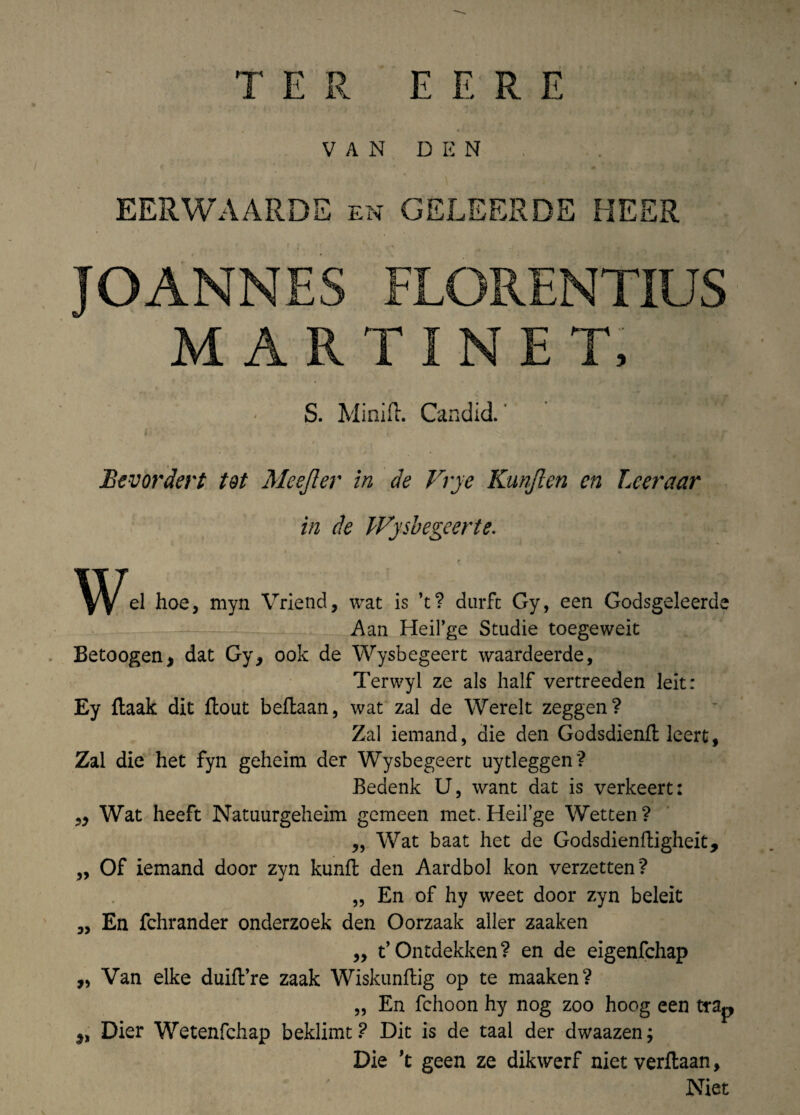 E E R E T E R V A N D E N EERWAARDE en GELEERDE MEER JOANNES FLORENTIUS M ARTINET, S. Minift. Candid. Bevordert tot Meejler in de Vrye Kunften cn Lceraar in de Wysbegeerte. W^el hoe, myn Vriend, wat is ’t? durfc Gy, een Godsgeleerde Aan Heifge Studie toegeweit Betoogen, dat Gy, ook de Wysbegeert waardeerde, Terwyl ze ais half vertreeden leit: Ey itaak dit flout beftaan, wat zal de Werelt zeggen? Zal iemand, die den Godsdienft leert, Zal die het fyn geheim der Wysbegeert uytleggen'? Bedenk U, want dat is verkeert: „ Wat heeft Natuurgeheim gemeen met. HeiEge Wetten? „ Wat baat het de Godsdienfligheit, ,, Of iemand door zyn kunffc den Aardbol kon verzetten? „ En of hy weet door zyn beleit „ En fchrander onderzoek den Oorzaak aller zaaken 99 ^ Ontdekken? en de eigenfchap „ Van elke duifVre zaak Wiskunflig op te maaken? „ En fchoon hy nog zoo hoog een tra^ Dier Wetenfchap beklimt? Dit is de taal der dwaazen; Die 't geen ze dikwerf niet verltaan, Niet