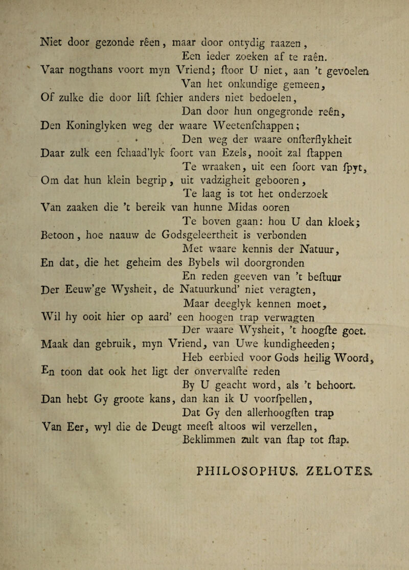 Niet door gezonde r£en, maar door ontydig raazen, Ecn ieder zoeken af te raen. Vaar nogthans voort myn Vriend; floor U niet, aan ’t gevoelen Van liet onkundige gemeen, Of zulke die door lift fchier anders niet bedoelen, Dan door hun ongegronde re§n, Den Koninglyken weg der waare Weetenfchappen; ♦ . Den weg der waare onfterflykheit Daar zulk een fchaaddyk foort van Ezels, nooit zal ftappen Te wraaken, uit een foort van fpyt, Om dat hun klein begrip, uit vaazigheit gebooren , Te laag is tot het onderzoek Van zaaken die *t bereik van hunne Midas ooren Te boven gaan: hou U dan kloek; Betoon, hoe naauw de Godsgeleertheit is verbonden Met waare kennis der Natuur, En dat, die het geheim des Bybels wil doorgronden En reden geeven van fz befhiur Der Eeuw’ge Wysheit, de Natuurkund’ niet veragten, Maar deeglyk kennen moet, Wil hy ooit hier op aard’ een hoogen trap verwagten Der waare Wysheit, ’t hoogfte goeL Maak dan gebruik, myn Vriend, van Uwe kundigheeden; Heb eerbied voor Gods heilig Woord, En toon dat ook het ligt der onvervalfte reden By U geacht word, ais ft behoort» Dan hebt Gy groote kans, dan kan ik U voorfpellen, Dat Gy den allerhoogllen trap Van Eer, wyl die de Deugt meeft altoos wil verzellen, Beklimmen zult van Itap tot ftap» PHILOSOPHUS. ZELOTES. t