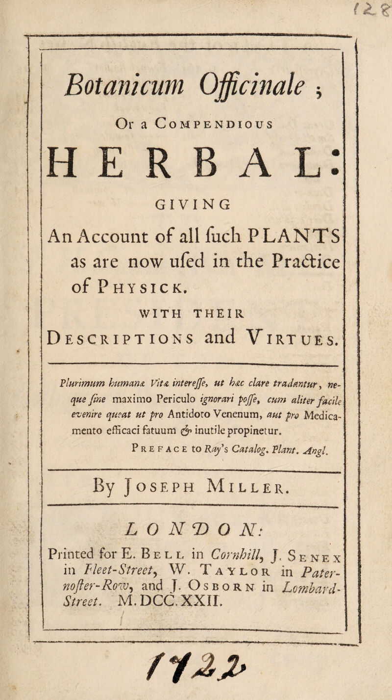 Botanicum Officinale * Or a Compendious herbal: GIVING An Account of all fuch PLANTS as are now ufed in the Practice of PHYSICK. WITH THEIR Descriptions and Virtues. Rlur'tmum humans. Vits interejfe> ut hsc dare tradsmtur, ne- que fine maxi mo Periculo ignorari pojfe, cum aliter facile enenire queat ut pro Antidoto Venenum, aut pro Medica- mento efficaci fatuum & inutile propinetur. Preface to Ray's Catalog,. Riant, Angl. \ By Joseph Miller. L O NT) O N: Printed for E. Bell in Cornhill5 J, Senex in Fleet-Street, W. Taylor in Pater- no ft er-Row ^ and J. Osborn in Lombard- Street. M.DCC.XXIL .TiJL