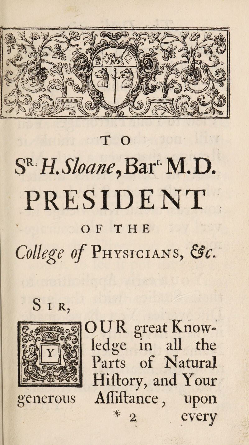 SR H. Sloane, Bar1 M. D. PRESIDENT O F T H E College of Physicians, &c. OUR great Know¬ ledge in all the Parts of Natural Hillory, and Your generous Afliftance, upon * 2 every