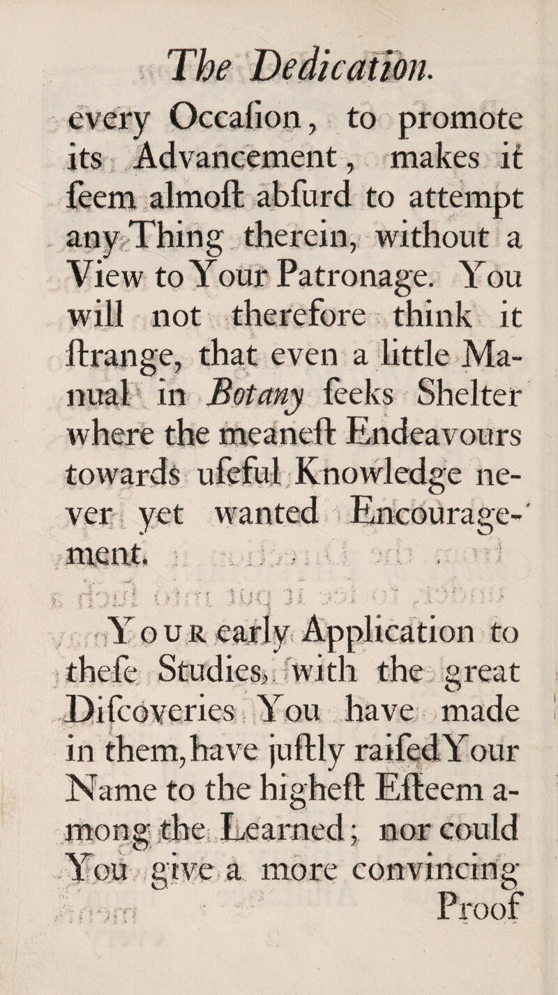 every Occaiion , to promote its Advancement , makes it feem almoft abfurd to attempt any Thing therein, without a View to Your Patronage. You will not therefore think it ftrange, that even a little Ma¬ to wards ufeful Knowledge ne¬ ver yet wanted ■ .Encourage-' mgnk -■) Y o u r early Application to thefe Studies? with the great .Difcoyeries You have made in them, have juftly raifedYour Name to the higheft Effeem a- mong _ T