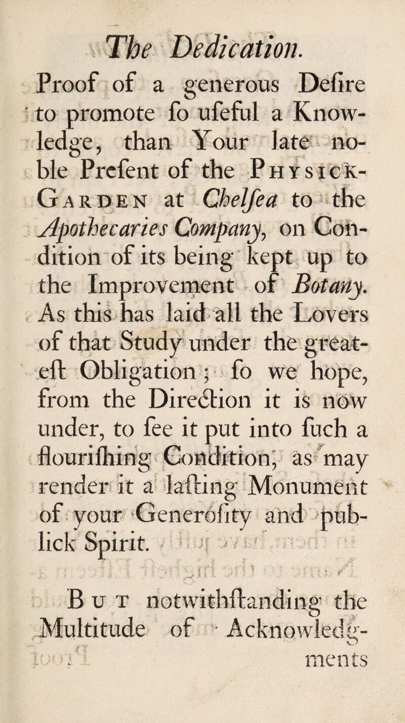 Proof of a generous Defire to promote fo ufeful a Know- Op no- ■V A-; ble Prefent of the Physick- G a r de n at Chelfea to caries Company, on dition of its being kept up to the Improvement of Botany. As this has laid all the Lovers of that Study^ under the great- eft Obligation • fo we hope, from the Direction it is now under, to fee it put into fuch a flourifliing Condition, as may render it a lading Monument of your Generality and pub- lick Spirit. • IJl yf 4 ml, f) k- ill :f } a § But Multitude of • Acknowiecia b