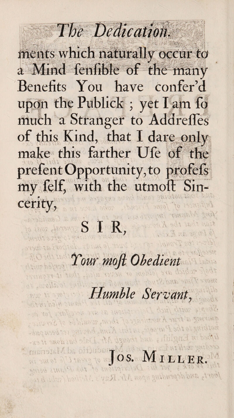 ' I 7i .> T - '■ i'- tion. ments which naturally occur to V. w J ■ TV/I J r ri 1 f ,l Benefits You have confer’d ; yet I am fo ' J Jj$ | f a Stranger to Addreffes of this Kind, that I dare only make this 3 to my felf, with the utmoll Sin- S I R, - V) V‘ V V • < ..* \\ > . ' ' • » • J < > ** - Humble Servant, Jos. Miller.
