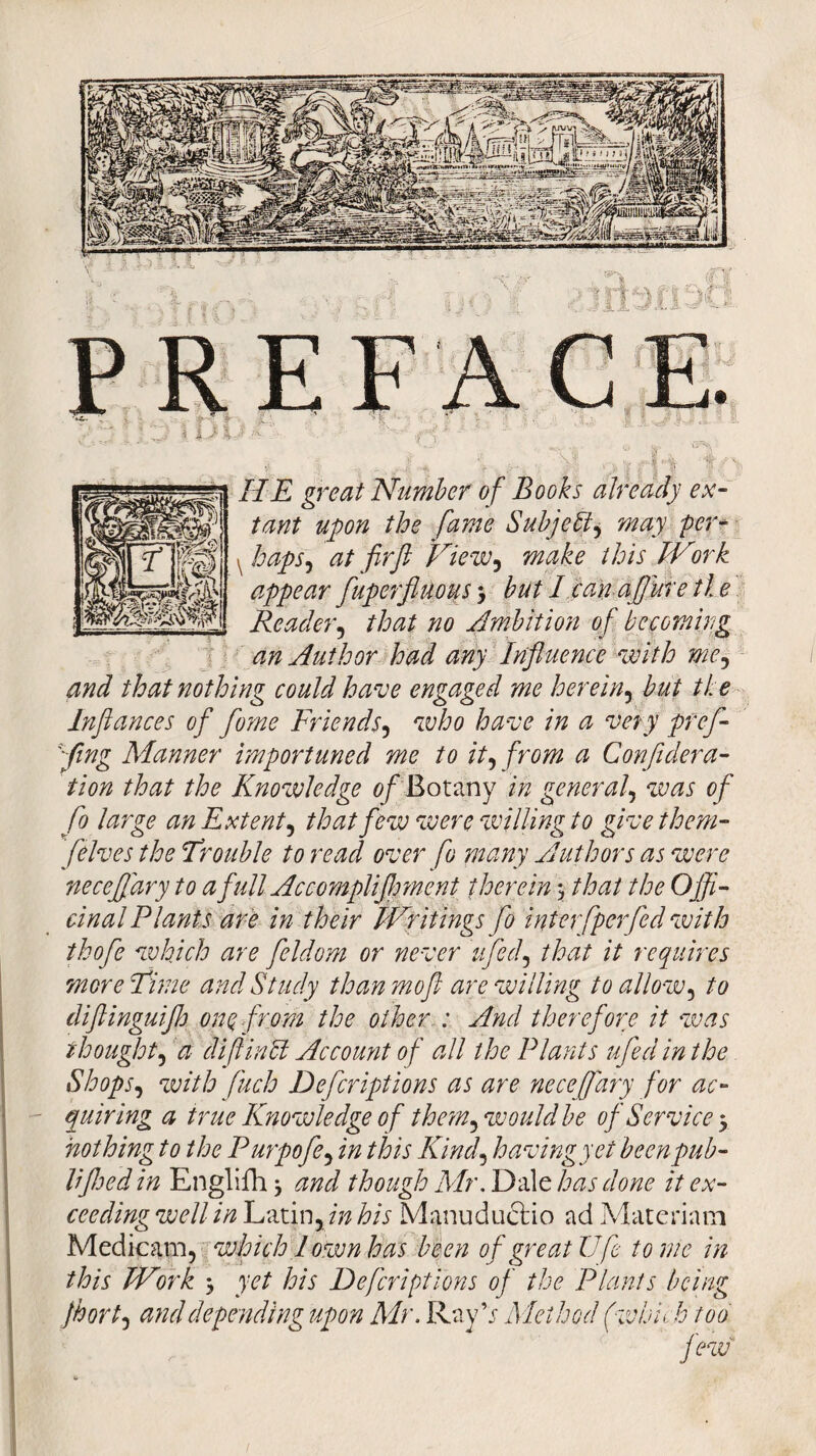 HE great Number of Books already ex¬ tant upon the fame Subject, may per* ^ haps, at firft View, make this IVirk appear fuperfiuous > but I can aflure tie Reader, that no Ambition of becoming an Author had any Influence with me, and that nothing could have engaged me herein, but the Inflances of fome Friends, who have in a very pref- ying Manner importuned me to it, from a Confl dera¬ tion that the Knowledge 0/Botany in general, was of fo large an Extent, that few were willing to give them- /elves the Trouble to read over fo many Authors as were neceffary to a full Accompliflrmcnt therein > that the Offi¬ cinal Plants are in their Writings fo interfperfed with thofe which are feldom or never ufed, that it requires more Time and Study than moft are willing to allow, to diflinguifl) one. from the other : And therefore it was thought, a di ft in cl Account of all the Plants ufed in the Shops, with fuch Defcriptions as are neceffary for ac¬ quiring a true Knowledge of the?n, would be of Service 3 nothing to the Purpofe, in this Kind, having yet been pub- HJhed in Englifh} and though Mr. Dale has done it ex¬ ceeding well in Latin, in his Manuduclio ad Materinm Medicam, which I own has been of great life tome in this Work $ yet his Defcriptions of the Plants being fort, and depending upon Mr. Ray V Method (which too few