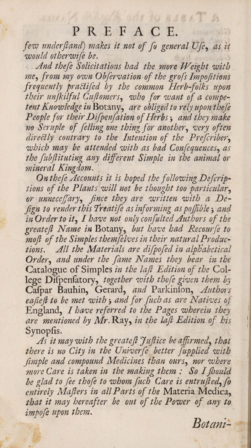 PREFACE. few underftand) makes it not of fo general Ufe, as it would other wife be. And thefe Solicitations had the more Weight with mey from my own Obfervation of the grofs Impofitions frequently praftifed by the common Herb-folks upon their unjkilful Cuftomers, who for want of a compe¬ tent Knowledge in Botany, are obliged to rely upon thefe People for their D ifpenfat ion of Herbs > and they make no Scruple of felling one thing for another, very often directly contrary to the Intention of the Prefcriber, which may be attended with as bad Confequences, as the fubftituting any different Simple in the animal or mineral Kingdom. On thefe Accounts it is hoped the following Defer ip- tions of the Plants will not be thought too particular, or unneceffary, ftnee they are written with a De- ftgn to render this Ereatife as informing as poffible \ and in Order to ity / have not only confulted Authors of the greateft Name in Botany, but have had Recourfe to moft of the Simples themfelves in their natural Produc¬ tions. All the Materials are difpofed in alphabetical Ordery and under the fame Names they bear in the Catalogue of Simples in the laft Edition of the Col¬ lege Difpenfatory, together with thofe given them by Cafpar Bauhin, Gerard, and Parkinfon, Authors eafieft to be met withy and for fuch as are Natives of England, I have referred to the Pages wherein they are mentioned by Mr. Ray, in the laft Edition of his Synopfis. As it may with the greateft Juft ice be affirmed, that there is no City in the Univerfe better fupplied with Jimple and compound Medicines than oursy nor where more Care is taken in the making them : So Iftoould be glad to fee thofe to whom fuch Care is entruftedy fo entirely Mafters in all Parts of the Materia Medica, that it may hereafter be out of the Power of any to impofe upon them. Botam-