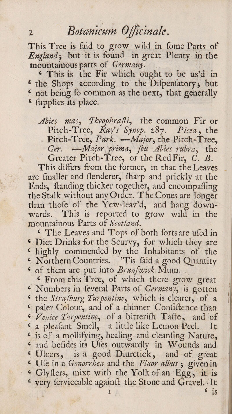 This Tree is faid to grow wild in fume Parts of England $ but it is found in great Plenty in the mountainous parts of Germany. 4 This is the Fir which ought to be us’d in 4 the Shops according to the Difpenfatory $ but 4 not being fo common as the next, that generally 6 fupplies its place. Abies mas, Theophrafti, the common Fir or Pitch-Tree, Ray's Synop. 287. Picea, the Pitch-Tree, Park. —Major, the Pitch-Tree, Ger. *~~Ma]or prima, feu Abies rubra, the Greater Pitch-Tree, or the Red Fir, C. J9. This differs from the former, in that the Leaves are fmaller and flenderer, fharp and prickly at the Ends, ifanding thicker together, and encompaffing the Stalk without any Order. The Cones are longer than thofe of the Yew-leav’d, and hang down¬ wards. This is reported to grow wild in the mountainous Parts of Scotland. 4 The Leaves and Tops of both forts are ufed in 4 Diet Drinks for the Scurvy, for which they are c highly commended by the Inhabitants of the 4 Northern Countries. ’Tis faid a good Quantity 4 of them are put into Brunfwick Mum. 4 From this Tree, of which there grow great 4 Numbers in feveral Parts of Germany, is gotten 4 the Strafburg Turpentine^ which is clearer, of a 4 paler Colour, and of a thinner Confidence than 4 Venice Turpentine, of a bitterifh Tafte, and of 4 a pleafant Smell, a little like Lemon Peel. It 4 is of a mollifying, healing and cleaning Nature, 4 and belides its Ufes outwardly in Wounds and 4 Ulcers, is a good Diuretick, and of great 4 Ufe in a Gonorrhea and the Fluor albus \ given in 4 Glyfters, mixt with the Yolk of-an Egg, it is 4 very ferviceable againft the Stone and Gravel. It