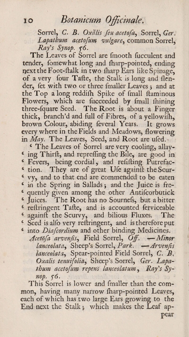 Sorrel, C. B. Oxalis feu acetofa, Sorrel, Ger. Lapathum acetofum vulgare, common Sorrel, Synop. y<5. The Leaves of Sorrel are fmooth fucculent and tender, iomewhat long and fharp-pointed, ending next the Foot-ftalk in two fharpEars likeSpinage, of a very four Tafte, the Stalk is long and {len¬ der, fet with two or three fmaller Leaves y and at the Top a long reddifh Spike of fmall ftaminous Flowers, which are fucceeded by fmall fhining three-fquare Seed. The Root is about a Finger thick, branch’d and full of Fibres, of a yellowifh, brown Colour, abiding feveral Years. It grows everywhere in the Fields and Meadows, flowering in May. The Leaves, Seed, and Root are ufed.' 4 The Leaves of Sorrel are very cooling, allay- 4 ing Thirft, and reprefling the Bile, are good in 4 Fevers, being cordial, and refilling Putrefac- 4 tion. They are of great Ufe againll the Scur- 4 vy, and to that end are commended to be eaten 4 in the Spring in Sallads j and the Juice is fre- 1 quently given among the other Antifcorbutick 4 Juices. The Root has no Sournels, but a bitter 4 reftringent Tafte, and is accounted ferviceable 4 againft the Scurvy, and bilious Fluxes. The 4 Seed isalfovery reftringent, and is therefore put 4 into Diafcordium and other binding Medicines. Acetpfa arvenfiSy Field Sorrel, Off. Minor lanceolatay Sheep’s Sorrel, Park. —Arvenfis lanceolata^ Spear-pointed Field Sorrel, C. B, Oxalis tenuifoliay Sheep’s Sorrel, Ger. Lapa- thum acetofum repens lanceolatum, Rafs Sy¬ nop. f6. This Sorrel is lower and fmaller than the com¬ mon, having many narrow fharp-pointed Leaves, each of which has two large Ears growing to the End next the Stalk * which makes the Leaf ap¬ pear