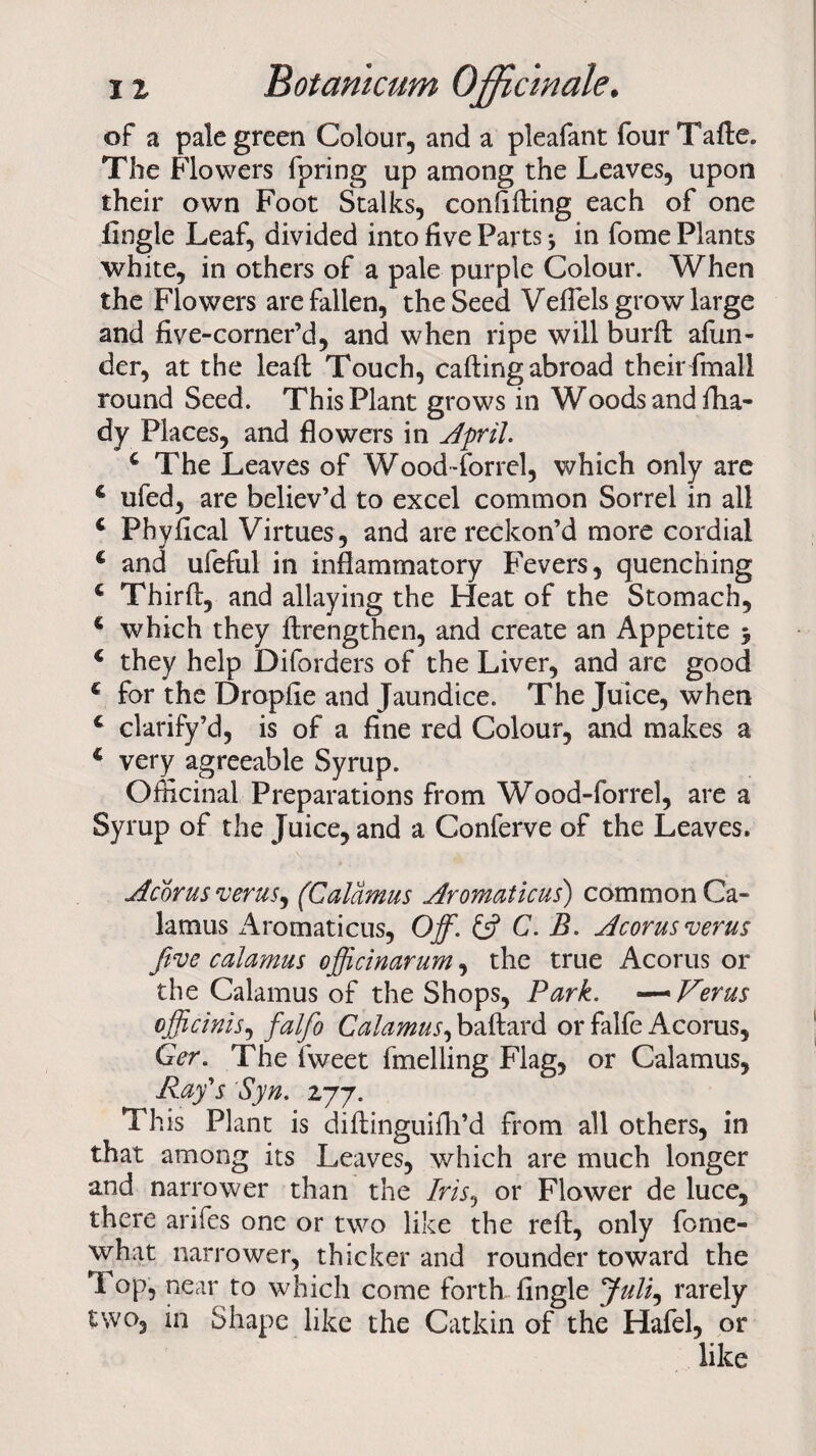 of a pale green Colour, and a pleafant fourTade. The Flowers fpring up among the Leaves, upon their own Foot Stalks, confiding each of one Angle Leaf, divided into five Parts * in fome Plants white, in others of a pale purple Colour. When the Flowers are fallen, the Seed Veflels grow large and five-corner’d, and when ripe will burd afun- der, at the lead Touch, calling abroad their final! round Seed. This Plant grows in Woods and flia- dy Places, and flowers in April. c The Leaves of Wood-forrel, which only are € ufed, are believ’d to excel common Sorrel in all 4 Pbyfical Virtues , and are reckon’d more cordial 4 and ufeful in inflammatory Fevers, quenching € Third, and allaying the Heat of the Stomach, 4 which they drengthen, and create an Appetite 5 4 they help Diforders of the Liver, and are good 4 for the Dropfie and Jaundice. The Juice, when 4 clarify’d, is of a fine red Colour, and makes a 4 very agreeable Syrup. Officinal Preparations from Wood-forrel, are a Syrup of the Juice, and a Conferve of the Leaves. Acorus veras, (Calamus Aromaticus) common Ca¬ lamus x4romaticus, Off. & C. B. Acorusverus five calamus officinarum, the true Acorus or the Calamus of the Shops, Park. —~Verus officinis, falfo Calamus, badard or falfe Acorus, Ger. The fweet fmelling Flag, or Calamus, Ray's Syn. 277. This Plant is didinguifh’d from all others, in that among its Leaves, which are much longer and narrower than the /m, or Flower de luce, there arifes one or two like the red, only forne- what narrower, thicker and rounder toward the Top, near to which come forth fingle Juli, rarely two, in Shape like the Catkin of the Hafel, or like