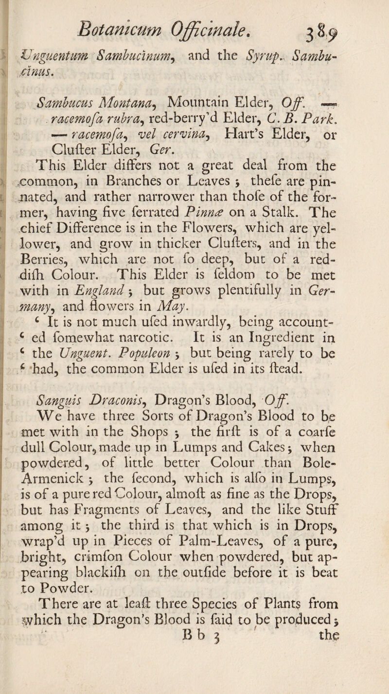 Unguentum Sambucinum, and the Syrup.. Sambu- rinus. Sambucus Montana, Mountain Elder, Ojfl — racemofa rubra, red-berry’d Elder, C. B. Park, — racemofa, vel cervina, Elart’s Elder, or Clufler Elder, GVr. v This Elder differs not a great deal from the .common, in Branches or Leaves ^ thefe are pin- ;nated, and rather narrower than thofe of the for¬ mer, having five ferrated Pinnon a Stalk. The chief Difference is in the Flowers, which are yel¬ lower, and grow in thicker Cluflers, and in the Berries, which are not fo deep, but of a red- difh Colour. This Elder is feldom to be met with in England \ but grows plentifully in Ger¬ many , and flowers in May. c It is not much ufed inwardly, being account- £ ed fomewhat narcotic. It is an Ingredient in c the Unguent. Populeon j but being rarely to be c had, the common Elder is ufed in its ftead. Sanguis Draconis, Dragon’s Blood, Off. We have three Sorts of Dragon’s Blood to be met with in the Shops *, the firfb is of a coarfe dull Colour, made up in Lumps and Cakes * when powdered, of little better Colour than Bole- Armenick ^ the fecond, which is alfo in Lumps, is of a pure red Colour, almoffc as fine as the Drops, but has Fragments of Leaves, and the like Stuff among it * the third is that which is in Drops, wrap’d up in Pieces of Palm-Leaves, of a pure, bright, crimfon Colour when powdered, but ap¬ pearing blackifh on the outfide before it is beat to Powder. There are at leafi three Species of Plants from which the Dragon’s Blood is faid to be produced * B b 5 the