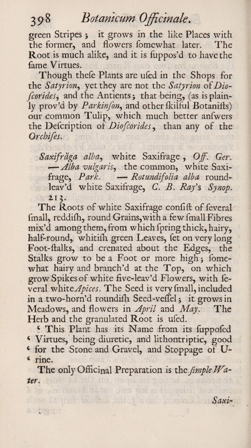 green Stripes 3 it grows in the like Places with the former, and flowers fomewhat later. The Root is much alike, and it is fuppos’d to have the fame Virtues. Though thefe Plants are ufed in the Shops for the Satyrion, yet they are not the Satyrion of Dio- fcorides, and the AntientS} that being, (as is plain¬ ly prov’d by Parkinfon, and other fkilful Rotaniffs) our common Tulip, which much better anfwers the Defcription oi Diofcorides^ than any of the Orchifes. Saxifrdga alba, white Saxifrage , Off. Ger. *—*Alba vulgaris, the common, white Saxi¬ frage, Park. — Rotundifolia alba round- leav’d white Saxifrage, C. B. Ray’s Synop. 2J J. The Roots of white Saxifrage confift of feveral fmall, reddifh, round Grains,with a few fmall Fibres mix’d among them, from which fpring thick, hairy, half-round, whitifh green Leaves, fet on very long Foot-ftalks, and crenated about the Edges, the Stalks grow to be a Foot or more high} fome¬ what hairy and branch’d at the Top, on which grow Spikes of white five-leav’d Flowers, with fe« veral whitt Apices. The Seed is very fmall, included in a two-horn’d roundifli Seed-veflel} it grows in Meadows, and flowers in April and May. The Herb and the granulated Root is ufed. 4 This Plant has its Name from its fuppofed 4 Virtues, being diuretic, and lithontriptic, good € for the Stone and Gravel, and Stoppage of U~ c rine. The only Officinal Preparation is the ffmple Wa¬ ter. Saxi-
