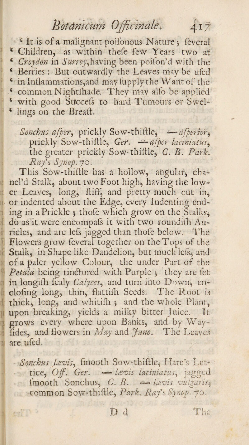 1 It is of a malignant poifonous Nature 5 feveral % Children, as within thefe few Years two at * Croydon in Surnyjnw'mg been poifon’d with the € Berries : But outwardly the Leaves may be ufed * in Inflammations,and may fupply the Want of the i common Nightfhade. They may alfo be applied * with good Succefs to hard Tumours or Swe!-- € lings on the Bread. Sonchus offer, prickly Sow-thiftle, dfperior, prickly Sow-thiftle, Ger. — a (per laciniatus, the greater prickly Sow-thiftle, C. B. Park. Ray's Synop. 70. This Sow-thiftle has a hollow, angular, cha- nel’d Stalk, about two Foot high, having the low¬ er Leaves, long, ft iff, and pretty much cut in, or indented about the Edge, every Indenting end¬ ing in a Prickle 3 thofe which grow on the Stalks, do as it were encompafs it with two roundiih. Au¬ ricles, and are lefs jagged than thofe below. The Flowers grow feveral together on the Tops of the Stalk, in Shape like Dandelion, but much lefs, and of a paler yellow Colour, the under Part of the Petolo being tinftured with Purple 3 they are fet in longifti fcaly Calyces, and turn into Down, en- cloiing long, thin, flattilh Seeds. The Root is thick, long, and whitifh 3 and the whole Plant, upon breaking, yields a milky bitter Juice. It ! grows every where upon Banks, and by Way- fides, and flowers in May and June. The Leaves are ufed. Sonchus Javis^ fmooth Sow-thiftle, Hare's Let- tice, Off. Ger. — Icevis laciniatus, jagged fmooth Sonchus, C. B. «— la?vis vulgaris, common Sow-thiftle, Park, Ray'sSynop. 70.