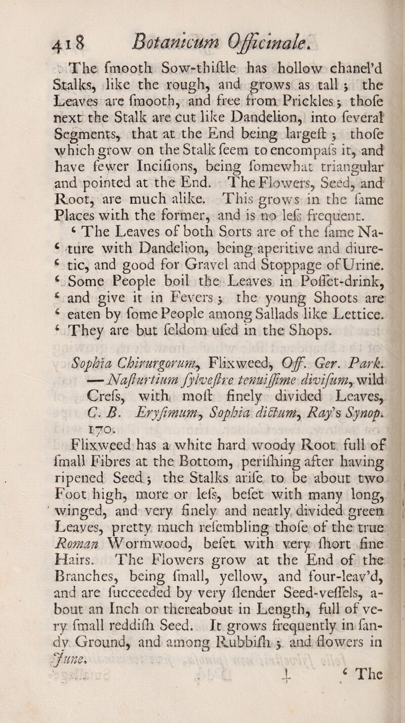 The fmootli Sow-thiAle has hollow chanel’d Stalks, like the rough, and grows as tall 3 the Leaves are fmootb, and free from Prickles 3 thofe next the Stalk are cut like Dandelion, into feveral Segments, that at the End being largeft 3 thofe which gtow on the Stalk feem to encompafs it, and have fe\ver Incifions, being fomewhat triangular and pointed at the End. The Flowers, Seed, and Root, are much alike. This grows in the fame Places with the former, and is no lefs frequent. Q The Leaves of both Sorts are of the fame Na- c ture with Dandelion, being aperitive and diure- c tic, and good for Gravel and Stoppage of Urine. s Some People boil the Leaves in PofTet-drink, € and give it in Fevers 3 the young Shoots are c eaten by fome People among Sallads like Lettice. 1 They are but feldom ufed in the Shops. Sophia Chirurgorum, Flixweed, Off. Ger. Park. — Najiurtium fyheftre tenuiffme divifum, wild Grefs, with mofl: finely divided Leaves, G. B. Eryjimum, Sophia diffum, Ray's Synop. 170. Flixweed has a white hard woody Root full of frnall Fibres at the Bottom, perifhing after having ripened Seed 3 the Stalks arife to be about two Foot high, more or lefs, befet with many long, ' winged, and very finely and neatly divided green Leaves, pretty much refembling thofe of the true Roman Wormwood, befet with very fliort fine Hairs. The Flowers grow at the End of the Branches, being final], yellow, and four-leav’d, and are fueceeded by very Bender Seed-veflels, a- bout an Inch or thereabout in Length, full of ve¬ ry frnall reddifh Seed. It grows frequently in Cin¬ dy Ground, and among Rubbiili 3 and flowers in ■June. 4 £ The