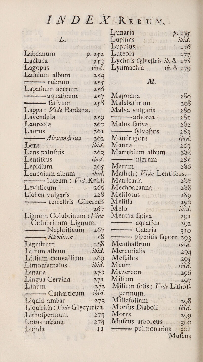 M, Lunaria p. 1K La Lupinns ibid. Lupuius 276 Labdanum p. 2<2 Luteola 277 La&uca 2f3 Lychnis fylveftris ib. & 278 Lagopus ibid. Lyfimachia ib, & 2-79 Lamium album 2^4 ?— rubrum *SS M. Lapathum acutum 256 —— aquaticum Majorana 280 y.fativum 2V8 Malabathrum 208 Lappa: Vide Bardana. Malva vulgaris 280 Lavendula 7*59 --arborea 281 Laureola 260 Malus fativa 282 Laurus 261 -fylvedris 283 ... — Alexandrine 262 Mandragora ibid. Lens ibid. Manna 203 Lens paluflris 263 Marrubium album 284 Lentifcus ibid. - nigrum 28^ Lepidium Marum 286 Leucoium album ibid. Maltich: Vide Lentifcus. ?-- luteum : Vid. Keiri. Matricaria 287 Levidicum 266 Mechoacanna 288 .Lichen vulgaris 228 terrefhris Cinereus 267 Lignum Colubrinum : Vide Colubrinum Lignum. --Nephritjcuna 267 «--Rhodium 5*8 Liguftrum 268 Lilium album ibid. Lillium convallium 269 Limoniamalus ibid. Linaria 270 Lingua Cervina 271 Linum 272 —:-Catharticum ibid. Liquid ambar 273 Liquiritia: Vide Glycyrriza. Lithofpermum 273 Lotus urbana 274 J^ujula Ji Melilotus Mel ilia Melo Mentha fativa —-- aquafca —■ Cat aria 289 290 291 292 3TO --piperitis fapore 293 Menthailrum ibid. Mercurialis Mefpilus Meum Mezereon Milium 294 295 ibid. 296 297 Milium fob’s: Vide Lithof- permum. Millefolium 298 Morfus Diaboli ibid. Moms 299 Mufcus arboretis 30P —-pulmonarius 301 Mufcus