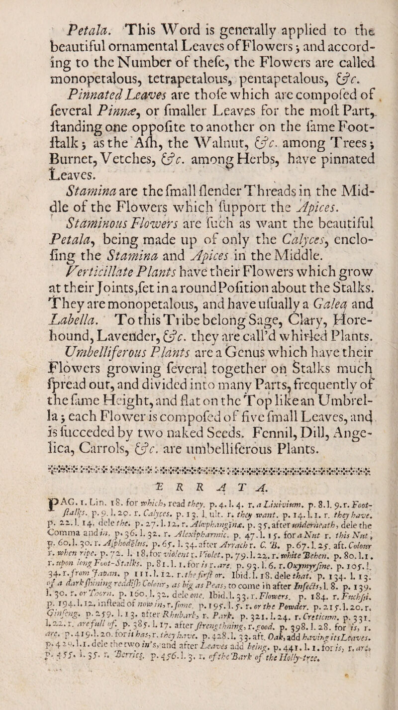 Pet ala. This Word is generally applied to the beautiful ornamental Leaves of Flowers ; and accord¬ ing to the Number of thefe, the Flowers are called monopetalous, tetrapetalous, pentapetalous, &c. Pinnated Leaves are thole which arecompofed of feveral Pinnae, or fmaller Leaves for the moll Part,. Handing one oppofite to another on the fame Foot- ftalky asthe'Afh, the Walnut, t$c. among Trees; Burnet, Vetches, &c. among Herbs, have pinnated Leaves. Stamina are the fmall {lender Threads in the Mid¬ dle of the Flowers which fupport the Apices. Staminousplowers are fuch as want the beautiful Petala, being made up of only the Calyces, enclo- Hng the Stamina and Apices in the Middle. Ferticillate Plants have their Flowers which grow at their Joints,fet in a roundPofition about the Stalks. They are monopetalous, and have ulually a Galea and Labella. To this Ti ibe belong Sage, Clary, More- hound, Lavender, &c. they are call’d whirled Plants. Umbelliferous Plants are a Genus which have their Flowers growing feveral together on Stalks much fpread our, and divided into many Parts, frequently of the fame Height, and hat on the T op like an Umbrel¬ la ; each Flower is compofed of five fmall Leaves, and is fucceded by two naked Seeds. Fcnnil, Dili, Ange¬ lica, Carrol'S, {Ac. are umbelliferous Plants. \ 'ERRATA. jpAG. i. Lin. 18. for which, read they. p. 4.1.4. r. a Lixivium, p. 8.1. 9. r. Foot~ flail’s, p. 9.1.20. r. Calyces, p. 15. ]. ult. r. they want. p. 14,1.1. r. they have. P* 2-i* t *4’ c]c'e Uae. p. 2.7.1.12. r.Alcephanginx. p. 3 57 after underneath > dele the Comma and/a. p.36.1. 32. r. Alexipkarmic. p. 47.1. 1 f. for a Nut r. this Nut f F* 6o«1 3°- r- Afphodelns. p. 6f. 1. 34. after Arrach r. C. ‘IS. p. 67.1. zy aft. Colour r. when ripe. p. 72. J. 18.for violent p. Violet, p. 79.1.22. r. white ’Rehen. p. 80. l.i. 1. upon tong Foot-Stalks, p. 81.1. i.for isx.arc. p. 93.1.6. T.OxymyrJine. p. lop.i, 34. x. from Japan. pin.I.12. r. thefirfi or. Ibid. 1.18. dele that. p. 134. 1. 13. of a dark fivning reddifh C olonr, as big as Peas, to come i n after Inf eels, 1. 8. p. 139. 3°. r.01 Thorn, p. I_6o. 1. 32. dele one. Ibid. 1. 33. x. Flowers. p. 184. r. Fnchfii. **12.. in Head of now in, r.Jbmc. p. 195*. 1.5, r. or the Powder, p. 217.I.20. r. Gmfeng. p..Zy9. 1.1 3. after Rhubarb, r. Park. p. 321.1.24. x.Crtticnm. p.331. l.aa.r, arc full of. p.385.1.17. after fir eng timing, r.good. p. 398.1. 28. for is, r. are. p.419.1 20. for u has,r. they have, p.428.1. 33.aft. Oak, add having its Leaves. p.4 ac.l.i. dele tiietwow s,'and after Leaves add being. £.441. 1. i.for is, r. are,