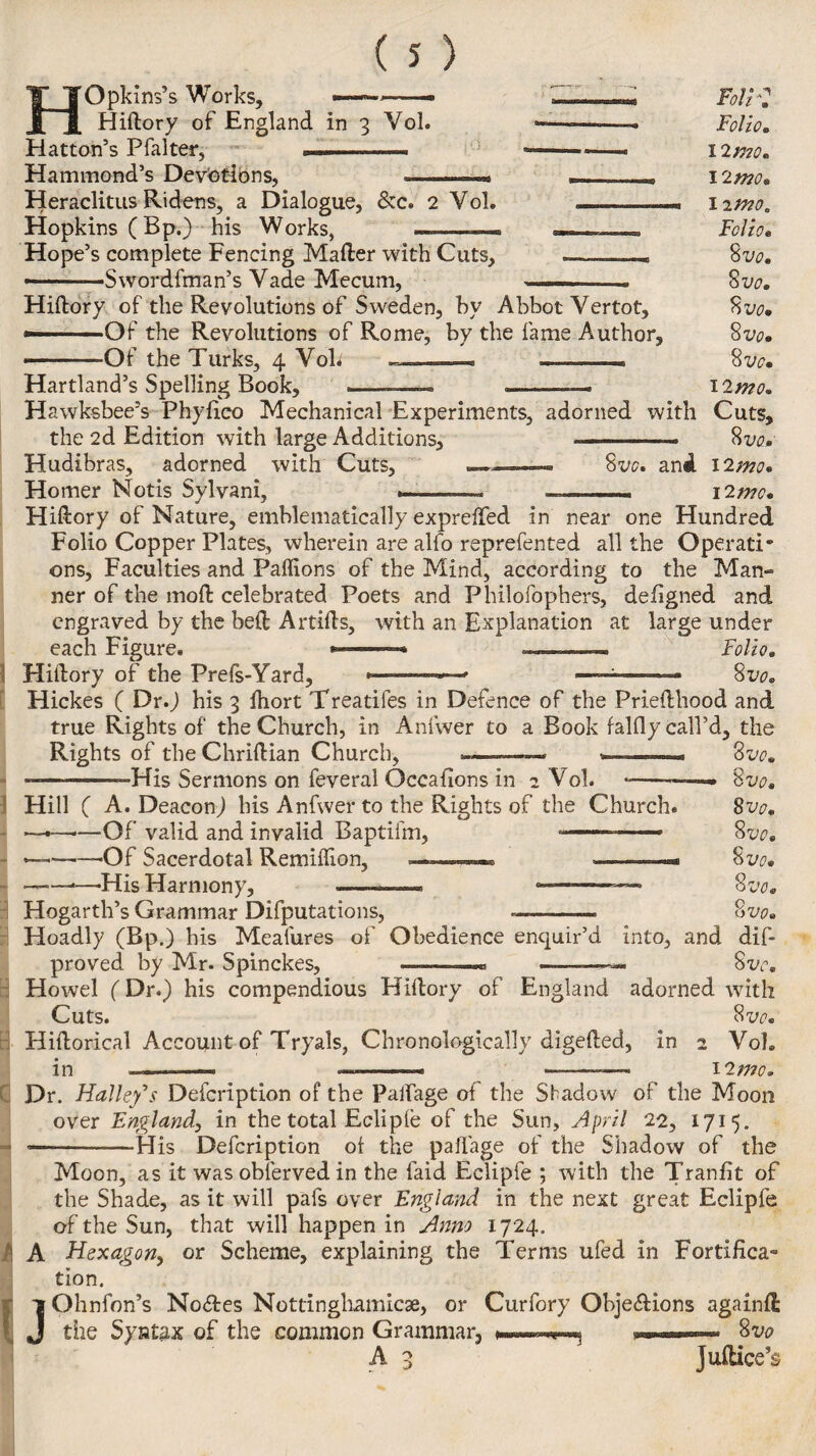 a H Opkins’s Works, Hiftory of England in 3 Vol. Hatton’s Pfalter, ... Hammond’s Devotions, Heraclitus Ridens, a Dialogue, &c. 2 Yol. - Hopkins (Bp.) his Works, —-- — . Hope’s complete Fencing Mafter with Cuts, _— —-Swordfman’s Yade Mecum, - — Hiftory of the Revolutions of Sweden, by Abbot Yertot, —. Of the Revolutions of Rome, by the fame Author, Hartland’s Spelling Book, Foli*: Folio. I 2/770. 12 mo. 11/770. Folio. S vo. 8 vo. 8 vo. 8 vo. 12 mo. Hawksbee’s Phyiico Mechanical Experiments, adorned with Cuts, the 2d Edition with large Additions, ———— 8vo, Hudibras, adorned with Cuts, 8vo. and I2^s Homer Notis Sylvani, ——— --- 12mo. Hiftory of Nature, emblematically exprefted in near one Hundred Folio Copper Plates, wherein are alfo reprefented all the OperatT ons, Faculties and Paflions of the Mind, according to the Man- ner of the moft celebrated Poets and Philofophers, defigned and engraved by the beft Artifts, with an Explanation at large under each Figure. -— Folio. Hiftory of the Prefs-Yard, *>—-—■ -■ ■ ■ 8i>o. Hickes ( Dr.) his 3 ftiort Treadles in Defence of the Priefthood and true Rights of the Church, in Anfwer to a Book falfly call’d, the Rights of the Chriftian Church, -His Sermons on feveral Qccafions in 2 Vol. Hill ( A. Deacon) his Anfwer to the Rights of the Church. ■Of valid and invalid Baptifm, •—— — —Of Sacerdotal Remiffion, -His Harmony, Hogarth’s Grammar Deputations, --—~ Hoadly (Bp.) his Meafures of Obedience enquir’d into, and proved by Mr. Spinckes, 8 vo. Q QVO* 8vo. 8 vo. 8 vo. 8 vo. 8 vo. dif- 8w. Howel (Dr.) his compendious Hiftory of England adorned with Cuts. 8 vo. Hiftorical Account of Tryals, Chronologically digefted, in 2 Vol. in ——. --* ———— 12 mo. Dr. Halle/s Defcription of the paifage of the Sfadow of the Moon over England, in the total Eclipfe of the Sun, April 22, 1715. --—-His Defcription of the paffage of the Shadow of the Moon, as it was oblerved in the faid Eclipfe ; with the Tranfit of the Shade, as it will pafs over England in the next great Eclipfe of the Sun, that will happen in Anno 1724. P A Hexagon, or Scheme, explaining the Terms ufed in Fortifica¬ tion. UGhnfon’s No<ftes Nottinghamicae, or Curfory Obje&ions againfl the Syntax of the common Grammar, » 8vo A 3 Juftice’s