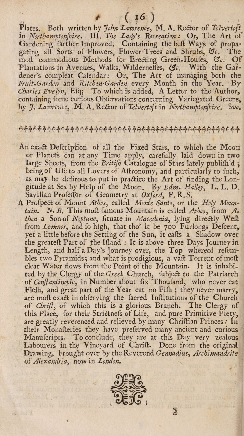 Plates. Both written by John Lawrence, M. A. Re&or of Telvertoft in ATorthamptonjhire. HI. The Ladys Recreation: Or, The Art of Gardening farther Improved. Containing the beft Ways of propa- gating all Sorts of Flowers, Flower-Trees and Shrubs, The moil commodious Methods for Ere&ing Green-Houfes, CSV. Of Plantations in Avenues, Walks, Wilderneifes, &c. With the Gar¬ dener’s compleat Calendar: Or, The Art of managing both the Fruit-Garden and Kitchen-Garden every Month in the Year. By Charles Evelyn, Efq; To which is added, A Letter to the Author, containing fome curious Obfervations concerning Variegated Greens, by J, Lawrence, M. A. Re dor of Telvertoft in Northamptonfoire. S vo. ^ 4 ^ ^ ^ ^ ^ 'V' f^ t ^ ^ ^ f4* ^ *1* 4* *1* 4* 4* 4 4*4* An exa<ft Defcription of all the Fixed Stars, to which the Moon or Planets can at any Time apply, carefully laid down in two large Sheets, from the Britijh Catalogue of Stars lately publiflfd 5 being of Ufe to all Lovers of Aftronomy, and particularly to fuch, as may be defirousto putin pra&ice the Art of Ending the Lon¬ gitude at Sea by Help of the Moon. By Edm. Halley, L. L. D» Savilian Profeffor of Geometry at Oxford, F. R.S. A Profpe<ft of Mount Athos, called Monte Santo, or the Holy Moun> tain. N. B. This moll famous Mountain is called Athos, from A~ thon a Son of Neptune, fltuate in Macedonia, lying dire&ly Weft from Lemnos, and fo high, that tho’ it be 700 Furlongs Defcent, yet a little before the Setting of the Sun, it cafts a Shadow over the greateft Part of the Bland : It is above three Days Journey in Length, and half a Day’s Journey over, the Top whereof refem- bles two Pyramids; and what is prodigious, a vaft Torrent ofmoft clear Water flows from the Point of the Mountain. It is inhabi¬ ted by the Clergy of the Greek Church, fubjecft to the Patriarch of Conftantinople, in Number about fix Thoufand, who never eat Flefli, and great part of the Year eat no Fifh ; they never marry, are moft exa6l in obferving the facred Inftitutions of the Church of Chrifl, of which this is a glorious Branch. The Clergy of this Place, for their Stri&nefs of Lite, and pure Primitive Piety, are greatly reverenced and relieved by many Chriftian Princes: In their Monafteries they have preferved many ancient and curious Manufcripts. To conclude, they are at this Day very zealous Labourers in the Vineyard of Chrift. Done from the original Drawing, brought over by the Reverend Gennadius, Archimandrits of Alexandria, now in London•