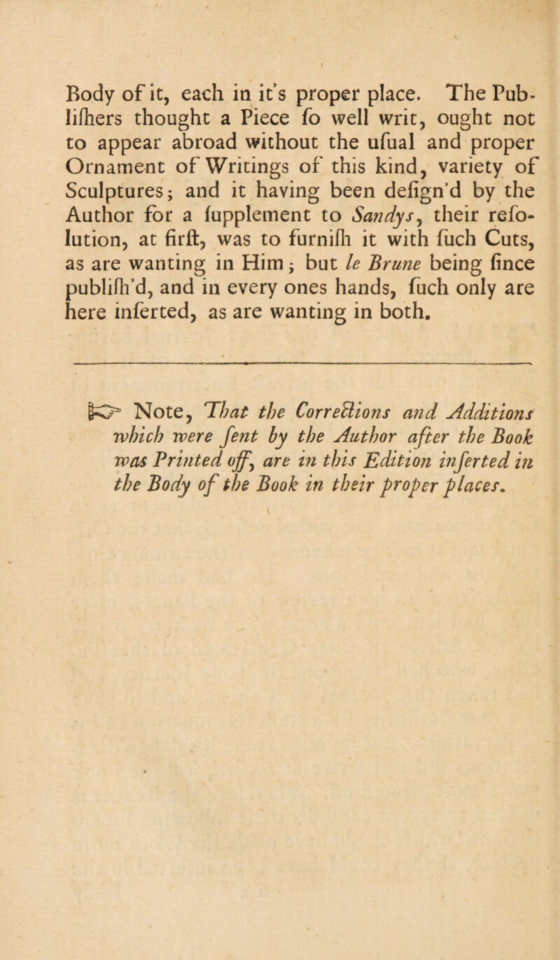 lifhers thought a Piece fo well writ, ought not to appear abroad without the ufual and proper Ornament of Writings of this kind, variety of Sculptures; and it having been defign’d by the Author for a tapplement to Sandy sy their refu¬ tation, at firft, was to furnifh it with fuch Cuts, as are wanting in Him; but le Brune being fince publiflfd, and in every ones hands, fuch only are here inferted, as are wanting in both. [te35 Note, That the Corrections and Additions which were fent by the Author after the Book was Bruited ojfy are in this Edition inferted in the Body of the Book in their proper places.
