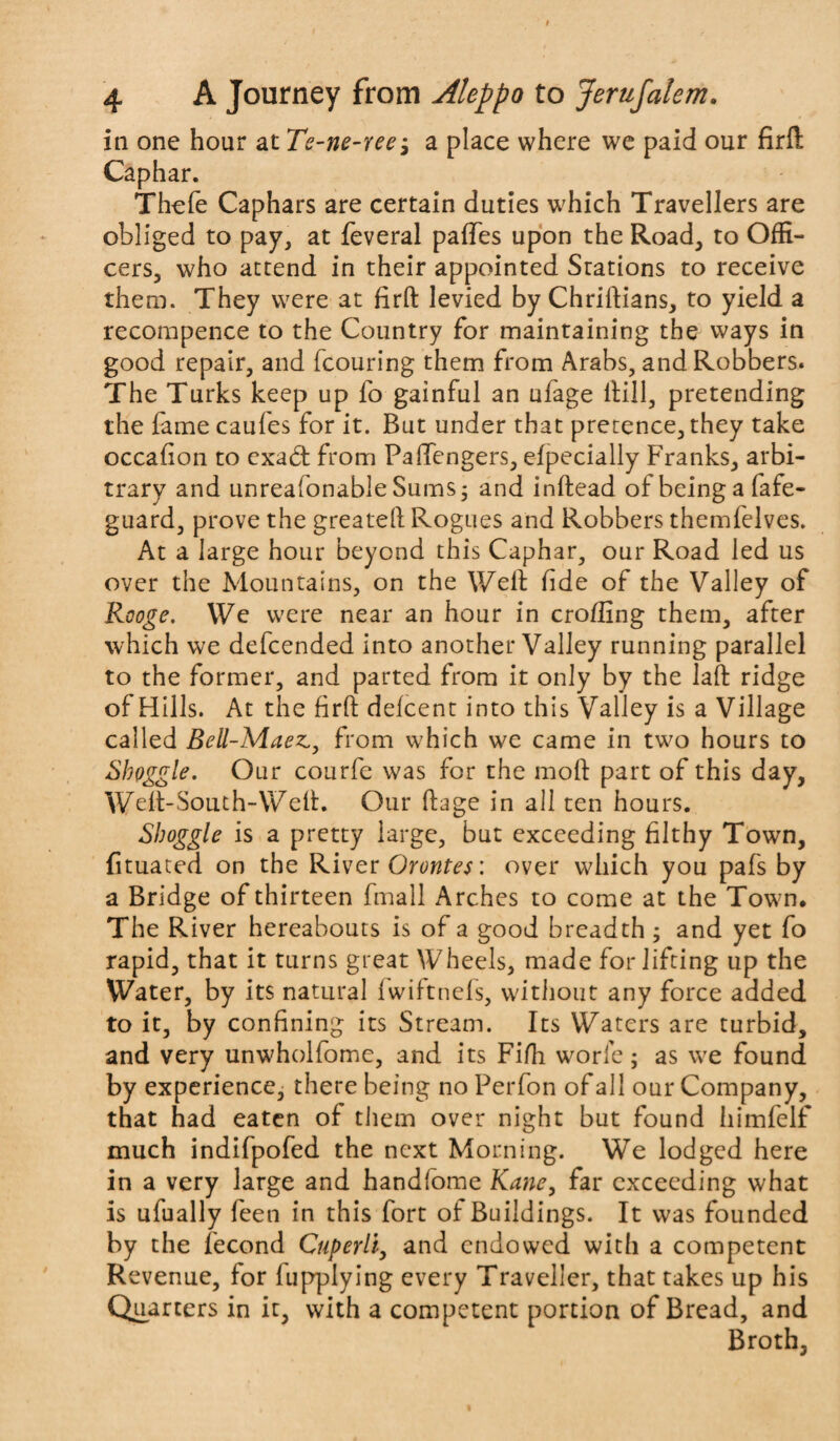 in one hour at Te-ne-ree j a place where we paid our fird Caphar. Thefe Caphars are certain duties which Travellers are obliged to pay, at feveral palfes upon the Road, to Offi¬ cers, who attend in their appointed Stations to receive them. They were at firth levied by Chriftians, to yield a recompence to the Country for maintaining the ways in good repair, and fcouring them from Arabs, and Robbers. The Turks keep up fo gainful an ufage ftill, pretending the fame caufes for it. But under that pretence, they take occafion to cxad: from Paffengers, efpecially Franks, arbi¬ trary and unreafonable Sums 3 and inftead of being a fafe- guard, prove the greatell Rogues and Robbers themfelves. At a large hour beyond this Caphar, our Road led us over the Mountains, on the Well fide of the Valley of Rooge. We were near an hour in eroding them, after which we defeended into another Valley running parallel to the former, and parted from it only by the laft ridge of Hills. At the firft defeent into this Valley is a Village called Bell-Maez.,, from which we came in two hours to Shoggle. Our courfe was for the moft part of this day, Welt-South-Weft. Our ftage in all ten hours. Shoggle is a pretty large, but exceeding filthy Town, fituated on the River Orontes: over which you pafs by a Bridge of thirteen fmall Arches to come at the Town, The River hereabouts is of a good breadth ; and yet fo rapid, that it turns great Wheels, made for lifting up the Water, by its natural Iwiftncls, without any force added to it, by confining its Stream. Its Waters are turbid, and very unwholfome, and its Fifh worie; as we found by experience, there being no Perfon of all our Company, that had eaten of them over night but found himfelf much indifpofed the next Morning. We lodged here in a very large and handfome Kane, far exceeding what is ufually feen in this fort of Buildings. It was founded by the fecond Cuperli, and endowed with a competent Revenue, for lupplying every Traveller, that takes up his Quarters in it, with a competent portion of Bread, and