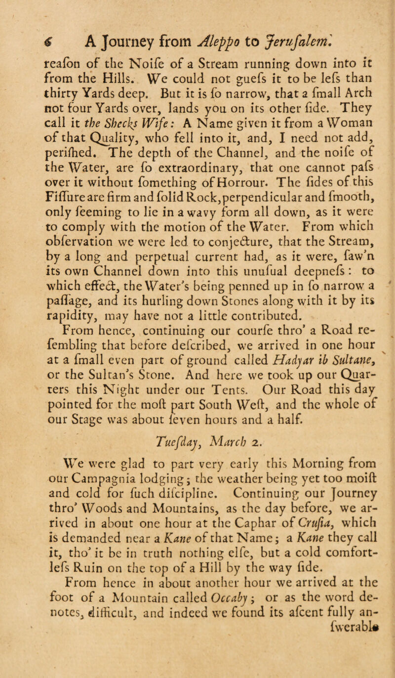 reafon of the Noife of a Stream running down into it from the Hills. We could not guefs it to be lefs than thirty Yards deep. But it is fo narrow, that a fmall Arch not four Yards over, lands you on its other fide. They call it the Shccks Wife: A Name given it from a Woman of that Quality, who fell into it, and, I need not add, perifhed. The depth of the Channel, and the noife of the Water, are fo extraordinary, that one cannot pafs over it without fomething of Horrour. The fides of this Fiffureare firm and folid Rock,perpendicular and fmooth, only feeming to lie in a wavy form all down, as it were to comply with the motion of the Water. From which obfervation we were led to conje&ure, that the Stream, by a long and perpetual current had, as it were, faw’n its own Channel down into this unufual deepnefs : to which effect, the Water's being penned up in fo narrow a pafiage, and its hurling down Stones along with it by its rapidity, may have not a little contributed. From hence, continuing our courfe thro' a Road re- fembling that before defcribed, we arrived in one hour at a fmall even part of ground called Hadyar ib Sultane, or the Sultan's Stone. And here we took up our Quar¬ ters this Night under our Tents. Our Road this day pointed for the mod part South Weft, and the whole of our Stage was about leven hours and a half. Tuefday, March 2. We were glad to part very early this Morning from our Campagnia lodging; the weather being yet too moift and cold for fuch difcipline. Continuing our Journey thro' Woods and Mountains, as the day before, we ar¬ rived in about one hour at the Caphar of Crufia, which is demanded near a Kane of that Name; a Kane they call it, tho' it be in truth nothing elfe, but a cold comfort- lefs Ruin on the top of a Hill by the way fide. From hence in about another hour we arrived at the foot of a Mountain called Occaby ; or as the word de¬ notes, difficult, and indeed we found its afcent fully an- fwerabl#