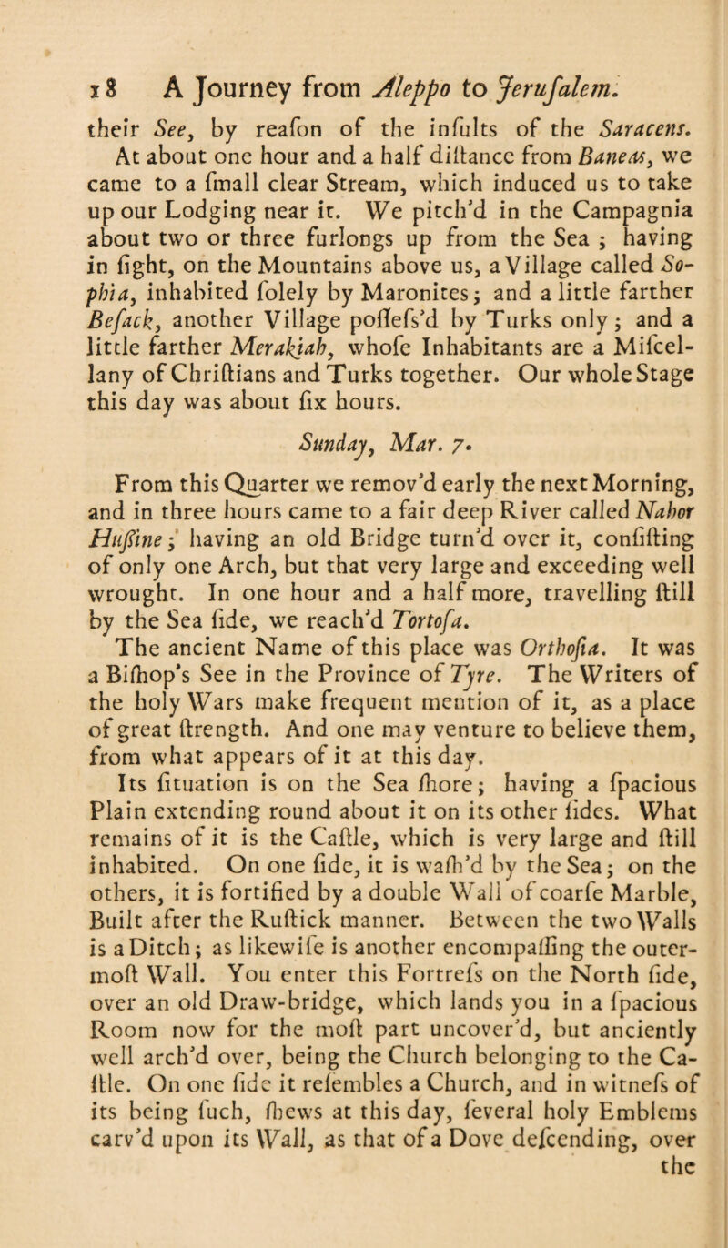 their See, by reafon of the infults of the Saracens, At about one hour and a half didance from Baneas, we came to a fmall clear Stream, which induced us to take up our Lodging near it. We pitch'd in the Campagnia about two or three furlongs up from the Sea ; having in fight, on the Mountains above us, a Village called So¬ phia, inhabited folely by Maronites; and a little farther Befacky another Village poflefs'd by Turks only; and a little farther Merakjah, whofe Inhabitants are a Mifcel- lany of Chridians and Turks together. Our whole Stage this day was about fix hours. Sunday, Mar. 7• From this Quarter we remov'd early the next Morn ing, and in three hours came to a fair deep River called Nahor Huftne •, having an old Bridge turn'd over it, confiding of only one Arch, but that very large and exceeding well wrought. In one hour and a half more, travelling ltill by the Sea fide, we reach'd Tortofa. The ancient Name of this place was Orthofia. It was a Bidop's See in the Province of Tyre. The Writers of the holy Wars make frequent mention of it, as a place of great ftrength. And one may venture to believe them, from what appears of it at this day. Its fituation is on the Sea fhore; having a fpacious Plain extending round about it on its other fides. What remains of it is the Cadle, which is very large and dill inhabited. On one fide, it is wad’d by the Sea; on the others, it is fortified by a double Wall of coarfe Marble, Built after the Rudick manner. Between the two Walls is a Ditch; as likewile is another encompafling the outer- mod Wall. You enter this Fortrefs on the North fide, over an old Draw-bridge, which lands you in a fpacious Room now for the mod part uncover'd, but anciently well arch'd over, being the Church belonging to the Ca¬ dle. On one fide it refembles a Church, and in witnefs of its being fuch, dews at this day, feveral holy Emblems carv'd upon its Wall, as that of a Dove defending, over the