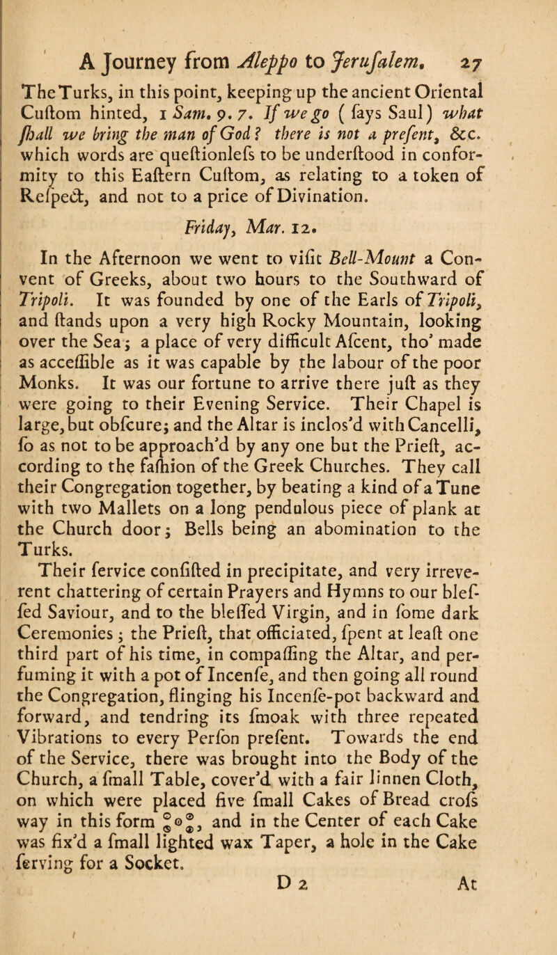 The Turks, in this point, keeping up the ancient Oriental Cuftom hinted, 1 Sam. 9. 7. If we go ( fays Saul) what fhali we bring the man of God? there Is not a prefent, 8cc. which words are queftionlefs to be underftood in confor¬ mity to this Eaftern Cuftom, as relating to a token of Refped, and not to a price of Divination. Friday, Mar. 12. In the Afternoon we went to vifit Bell-Mount a Con¬ vent of Greeks, about two hours to the Southward of Tripoli. It was founded by one of the Earls of Tripoli, and ftands upon a very high Rocky Mountain, looking over the Sea; a place of very difficult Afcent, tho' made as acceflible as it was capable by the labour of the poor Monks. It was our fortune to arrive there juft as they were going to their Evening Service. Their Chapel is large, but obfcure; and the Altar is inclos'd withCancelli, fo as not to be approach'd by any one but the Prieft, ac¬ cording to the fafhion of the Greek Churches. They call their Congregation together, by beating a kind of a Tune with two Mallets on a long pendulous piece of plank at the Church door; Bells being an abomination to the Turks. Their fervice confifted in precipitate, and very irreve¬ rent chattering of certain Prayers and Hymns to our blef- fed Saviour, and to the bleffed Virgin, and in fome dark Ceremonies ; the Prieft, that officiated, fpent at leaft one third part of his time, in compafting the Altar, and per¬ fuming it with a pot of Incenfe, and then going all round the Congregation, flinging his Incenfe-pot backward and forward, and tendring its fmoak with three repeated Vibrations to every Perfon prefent. Towards the end of the Service, there was brought into the Body of the Church, a fmall Table, cover'd with a fair linnen Cloth, on which were placed five fmall Cakes of Bread crojfs way in this form and in the Center of each Cake was fix'd a fmall lighted wax Taper, a hole in the Cake ferving for a Socket. D 2 At