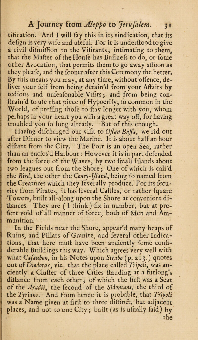 tification. And I will fay this in its vindication, that its defign is very wife and uleful. For it is underftood to give a civil difmiflion to the Vifitants; intimating to them, that the Matter of the Houle has Bulinefs to do, or fome other Avocation, that permits them to go away attoon as they pleafe, and the fooner after this Ceremony the better. By this means you may, at any time, without offence, de¬ liver your felf from being detain'd from your Affairs by tedious and unfealonable Vilits; and from being con- (train'd to ufe that piece of Hypocrify, fo common in the World, of preffing thofe to ttay longer with you, whom perhaps in your heart you wifh a great way oft', for having troubled you fo long already. But of this enough. Having difeharged our vifit to Oftan Bajfa, we rid out after Dinner to view the Marine. It is about half an hour dittant from the City. The Port is an open Sea, rather than an enclos'd Harbour: However it is in part defended from the force of the Waves, by two fmall Iflands about two leagues out from the Shore; One of which is call'd the Bird, the other the Coney-J/land, being fo named from the Creatures which they feverally produce. For its fecu- rity from Pirates, it has feveral Cattles, or rather fquare Towers, built all-along upon the Shore at convenient di- ftances. They are (I think) fix in number, but at pre- (ent void of all manner of force, both of Men and Am¬ munition. In the Fields near the Shore, appear'd many heaps of Ruins, and Pillars of Granite, and feveral other Indica¬ tions, that here mutt have been anciently fome confi- derable Buildings this way. Which agrees very well with what Cafaubon, in his Notes upon Strabo (p. 2,13.) quotes out of Diodorus, vis., that the place called Tripoli, was an¬ ciently a Clutter of three Cities Handing at a furlong's diftance from each other; of which the firft was a Seat of the Aradii, the fecond of the Sidonians, the third of the Tyrians. And from hence it is probable, that Tripoli was a Name given at firft to three diftind, but adjacent places, and not to one City; built (as is uiually laid) by