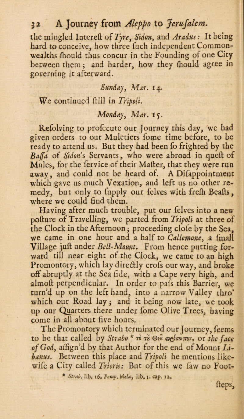 the mingled Intereft of Tyre, Sidon, and Aradus: It being hard to conceive, how three fuch independent Common¬ wealths fhonld thus concur in the Founding of one City between them; and harder, how they Ihould agree in governing it afterward. Sunday, Mar. 14. We continued ftiil in Tripoli. Monday, Mar. if. Refolving to prolecute our Journey this day, we had given orders to our Muletiers fome time before, to be ready to attend us. But they had been fo frighted by the Bajfa of Sidon $ Servants, who were abroad in quell of Mules, for the fervice of their Mailer, that they were run away, and could not be heard of. A Difappointment which gave us much Vexation, and left us no other re¬ medy, but only to fupply our felves with frelh Bealls, where we could find them. Having after much trouble, put our felves into a new pollure of Travelling, we parted from Tripoli at three of the Clock in the Afternoon; proceeding clofe by the Sea, we came in one hour and a half to Callemone, a fmall Village jull under Bell-Mount. From hence putting for¬ ward till near eight of the Clock, we came to an high Promontory, which lay dtre&ly crofs our way, and broke off abruptly at the Sea fide, with a Cape very high, and almoll perpendicular. In order to pal's this Barrier, we turn’d up on the left hand, into a narrow Valley thro* which our Road lay 3 and it being now late, we took up our Quarters there under fome Olive Trees, having come in all about five hours. The Promontory which terminated our Journey, feems to be that called by Strabo * tv w 0s« or the face of God, afiign’d by that Author for the end of Mount Li- banus. Between this place and Tripoli he mentions like- wife a City called Trier is: But of this we law no Foot- * Strab. lib. 16. Pomp, l/lela, lib, i. cap. 12, Heps,