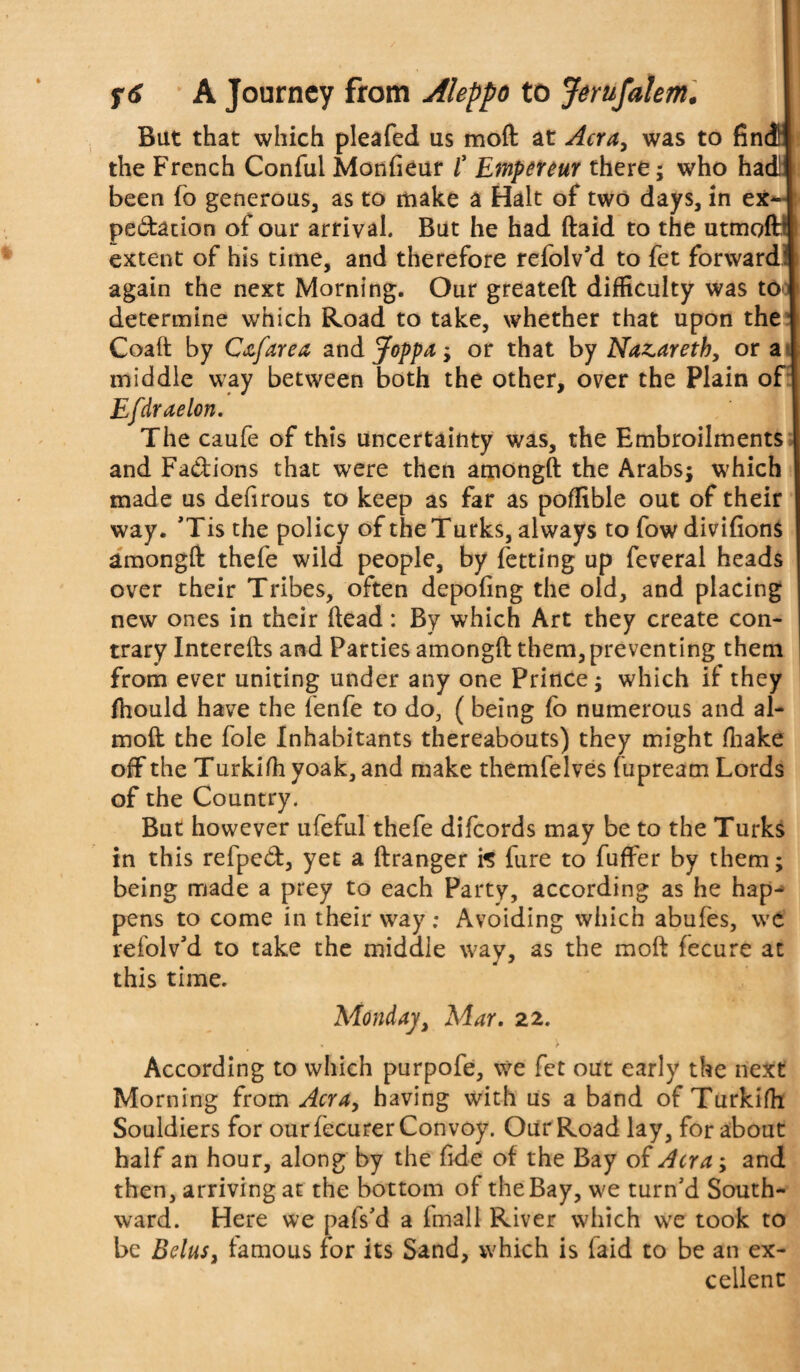 But that which pleafed us moft at Acra, was to find the French Conful Monfieur /’ Empereur there; who had! been (o generous, as to make a Halt of two days, in ex¬ pectation of our arrival. But he had ftaid to the utmoft’j extent of his time, and therefore refolv'd to fet forward* again the next Morning. Our greateft difficulty was to # determine which Road to take, whether that upon the 1 Coaft by Cjtfarea and Joppa; or that by Nazareth, or a middle way between both the other, over the Plain of Efdraelon. The caufe of this uncertainty was, the Embroilments and Fadions that were then amongft the Arabs; which made us defirous to keep as far as poffible out of their way. ’Tis the policy of the Turks, always to fow divifions amongft thefe wild people, by fetting up feveral heads over their Tribes, often depofing the old, and placing new ones in their ftead: By which Art they create con¬ trary Interefts and Parties amongft them, preventing them from ever uniting under any one Prince; which if they fhould have the fenfe to do, (being fo numerous and al- moft the foie Inhabitants thereabouts) they might ffiake off the Turkiffi yoak, and make themfelves fupream Lords of the Country. But however ufeful thefe difeords may be to the Turks in this refpeCt, yet a ftranger fc fure to fuffer by them; being made a prey to each Party, according as he hap¬ pens to come in their way: Avoiding which abufes, we refolv’d to take the middle way, as the moft fecure at this time. Monday, Mar. 22. % * > According to which purpofe, we fet out early the next Morning from Acra, having with us a band of Turkifh Souldiers for our fecurer Convoy. Our Road lay, for about half an hour, along by the fide of the Bay of Acra; and then, arriving at the bottom of the Bay, we turn’d South¬ ward. Here we pafs’d a fmall River which we took to be Belus, famous for its Sand, which is laid to be an ex¬ cellent