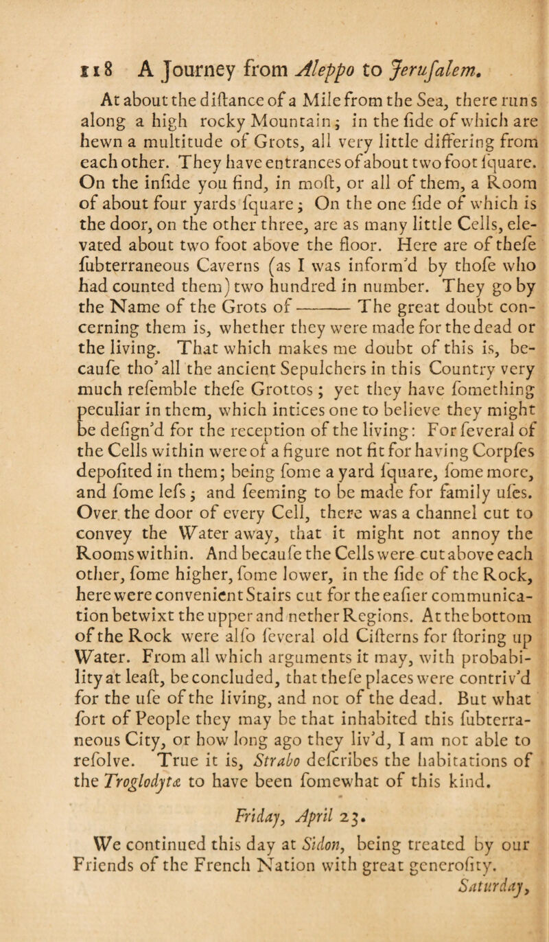 At about the diflance of a Mile from the Sea, there run s along a high rocky Mountain; in the fide of which are hewn a multitude of Grots, all very little differing from each other. They have entrances of about two foot lquare. On the infide you find, in moft, or all of them, a Room of about four yards fquare; On the one fide of which is the door, on the other three, are as many little Cells, ele¬ vated about two foot above the floor. Here are of thefe fubterraneous Caverns (as I was inform'd by thofe who had counted them) two hundred in number. They go by the Name of the Grots of-1 he great doubt con¬ cerning them is, whether they were made for the dead or the living. That which makes me doubt of this is, be- caufe tho' all the ancient Sepulchers in this Country very much refemble thefe Grottos; yet they have fomething peculiar in them, which intices one to believe they might be defign'd for the reception of the living: For feveral of the Cells within were of a figure not fit for having Corpfes depofited in them; being fome a yard lquare, lome more, and fome lefs; and Teeming to be made for family ufes. Over the door of every Cell, there was a channel cut to convey the Water away, that it might not annoy the Rooms within. And becaufe the Cells were cut above each other, fome higher, fome lower, in the fide of the Rock, here were convenient Stairs cut for the eafier communica¬ tion betwixt the upper and nether Regions. At the bottom of the Rock were alfo feveral old Citterns for floring up Water. From all which arguments it may, with probabi¬ lity at leaf, be concluded, that thefe places were contriv'd for the ufe of the living, and not of the dead. But what fort of People they may be that inhabited this fubterra¬ neous City, or how long ago they liv'd, I am not able to refolve. True it is, Strabo defcribes the habitations of the Troglodyte to have been fomewhat of this kind. Friday, slpril 23. We continued this day at Sidon, being treated by our Friends of the French Nation with great generofity. Saturday,