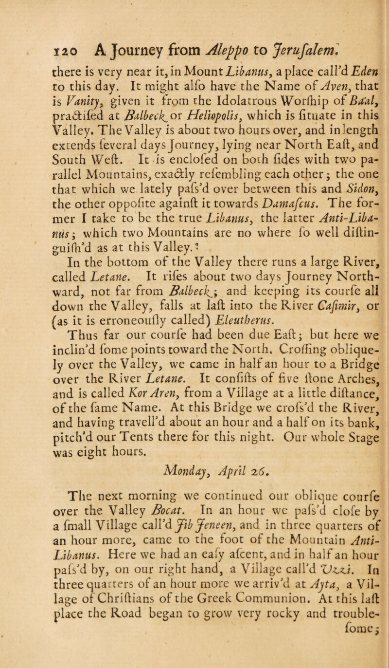 there is very near it, in Mount Lib anus, a place call’d Eden to this day. It might alfo have the Name of Avert, that is Vanity, given it from the Idolatrous Worlhip of Ba'aly pra&ifed at Balbeck^or Heliopolis, which is fituate in this Valley. The Valley is about two hours over, and in length extends leveral days Journey, lying near North Eaft, and South Weft. It is enclofed on both fides with two pa¬ rallel Mountains, exactly refembling each other; the one that which we lately pafs’d over between this and Sidon} the other oppolite againft it towards Damafcus. The for¬ mer I take to be the true Lib anus, the latter Anti-Liba- nus; which two Mountains are no where fo well diftin- guifh’d as at this Valley.’ In the bottom of the Valley there runs a large River, called Letane. It lifes about two days Journey North¬ ward, not far from Balbecks* and keeping its courfe all down the Valley, falls at laft into the River Cafimir, or (as it is erroneouHy called) Eleutberus. Thus far our courfe had been due Eaft; but here we inclin’d fome points toward the North. Crofting oblique¬ ly over the Valley, we came in half an hour to a Bridge over the River Letane. It conftfts of five ftone Arches, and is called Kor Aren, from a Village at a little diftance, of the fame Name. At this Bridge we crofs’d the River, and having travell’d about an hour and a half on its bank, pitch’d our Tents there for this night. Our whole Stage was eight hours. Monday, April 26, The next morning we continued our oblique courfe over the Valley Bocat. In an hour we pafs’d clofe by a fmall Village call’d JibJeneen, and in three quarters of an hour more, came to the foot of the Mountain Anti- Lib anus. Here we had an eaiy afeent, and in half an hour pafs’d by, on our right hand, a Village call’d ZJz.zi. In three quarters of an hour more we arriv’d at Apt a, a Vil¬ lage of Chriftians of the Greek Communion. At this laft place the Road began to grow very rocky and trouble-