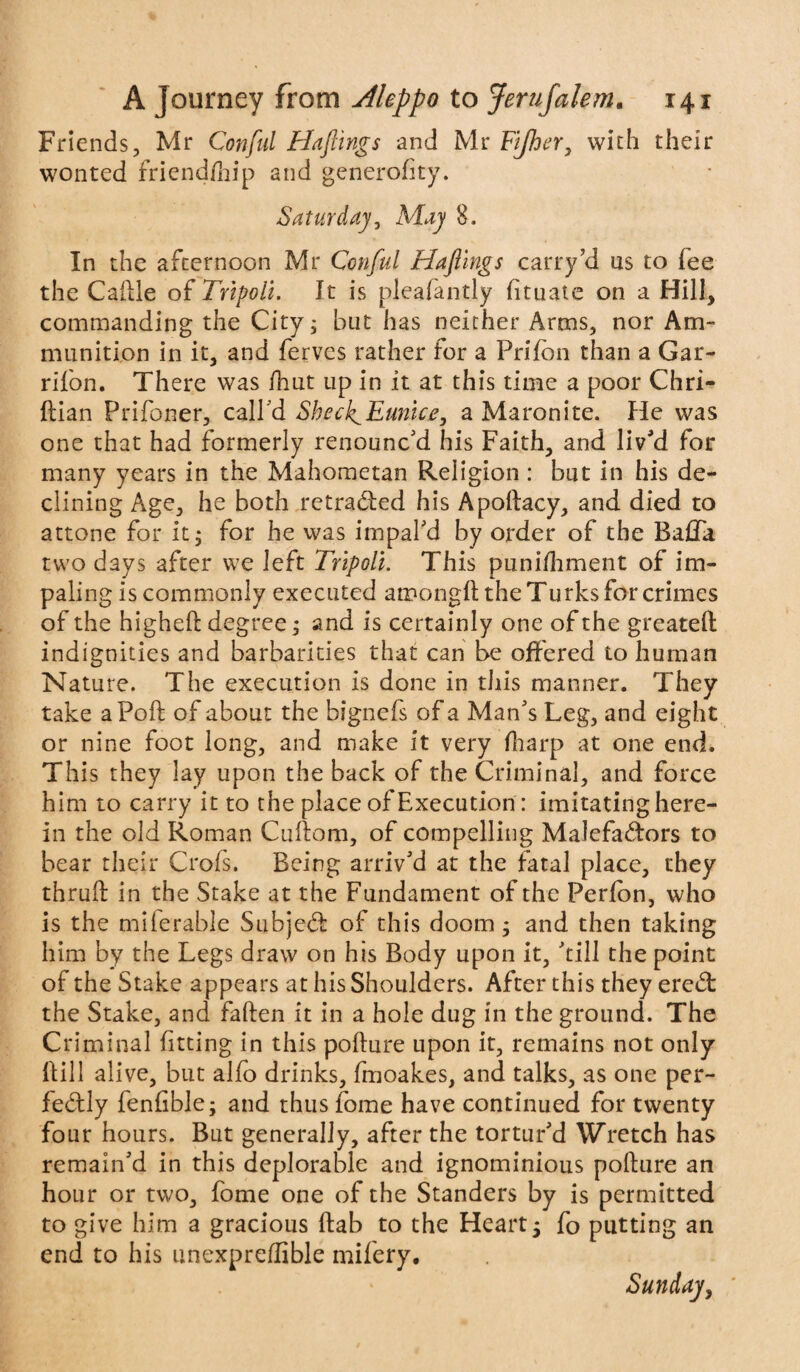 Friends, Mr Con fill Hafiings -and Mr Fijher, with their wonted friend/hip and generofity. Saturday, May 8. In the afternoon Mr Confiul Hafilngs carry ?d us to lee the Caitle of Tripoli. It is pleafantly fituate on a Hill, commanding the City; but has neither Arms, nor Am¬ munition in it, and ferves rather for a Prifbn than a Gar- rifon. There was fhut up in it at this time a poor Chri- ftian Prifoner, call'd Sheck^Eunice, a Maronite. He was one that had formerly renounc'd his Faith, and liv'd for many years in the Mahometan Religion : but in his de¬ clining Age, he both retraced his Apollacy, and died to attone for it; for he was impal'd by order of the BajGTa two days after we left Tripoli. This punifhment of im¬ paling is commonly executed amonglt the Turks for crimes of the higheO; degree; and is certainly one of the greatell indignities and barbarities that can be offered to human Nature. The execution is done in this manner. They take a Poll of about the bignefs of a Man's Leg, and eight or nine foot long, and make it very (harp at one end. This they lay upon the back of the Criminal, and force him to carry it to the place of Execution: imitating here¬ in the old Roman Cultom, of compelling Malefactors to bear their Crols. Being arriv'd at the fatal place, they thru!! in the Stake at the Fundament of the Perlbn, who is the milerable SubjeCt of this doom; and then taking him by the Legs draw on his Body upon it, 'till the point of the Stake appears at his Shoulders. After this they ereCt the Stake, and fallen it in a hole dug in the ground. The Criminal fitting in this pollute upon it, remains not only Hill alive, but alfo drinks, fmoakes, and talks, as one per¬ fectly fenfible; and thus fome have continued for twenty four hours. But generally, after the tortur'd Wretch has remain'd in this deplorable and ignominious polture an hour or two, fome one of the Standers by is permitted to give him a gracious flab to the Heart; fo putting an end to his unexpreflible mifery. Sunday, '