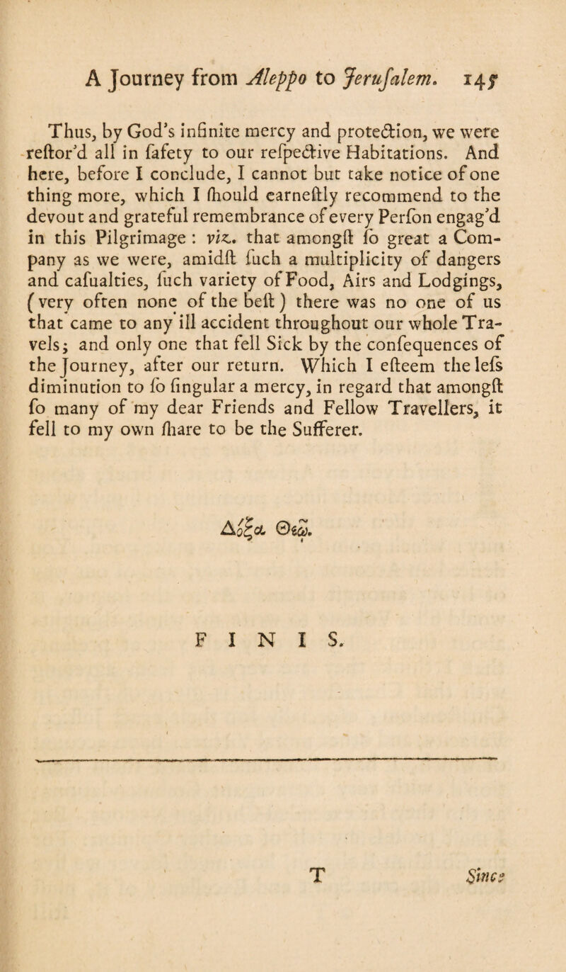 Thus, by God’s infinite mercy and protection, we were reftor’d all in fafety to our refpe&ive Habitations. And here, before I conclude, I cannot but take notice of one thing more, which I fiiould earneftly recommend to the devout and grateful remembrance of every Perfbn engag’d in this Pilgrimage : viz.* that amongfi: lo great a Com¬ pany as we were, amidft iuch a multiplicity of dangers and cafualties, luch variety of Food, Airs and Lodgings, (very often none of the belt) there was no one of us that came to any ill accident throughout our whole Tra¬ vels; and only one that fell Sick by the confequences of the Journey, after our return. Which I efteem thelefs diminution to fo fingular a mercy, in regard that amongft fo many of my dear Friends and Fellow Travellers, it fell to my own fiiare to be the Sufferer, FINIS. T Sines